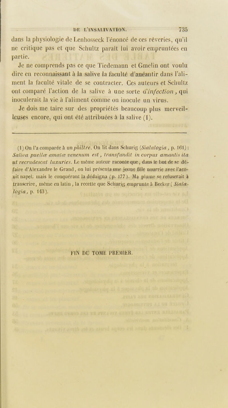 dans la physiologie de liCnhosseck 1 énoncé de ces rêveries, qu’il ne critique pas et que Schultz parait lui avoir empruntées en partie. Je ne comprends pas ce que Tiedemann et Gmelin ont voulu dire en reconnaissant à la salive la faculté d’anéantir dans l’ali¬ ment la faculté vitale de se contracter. Ces auteurs et Schultz ont comparé l’action de la salive à une sorte à'infection, qui inoculerait la vie à l’aliment comme on inocule un virus. Je dois me taire sur des propriétés beaucoup plus merveil¬ leuses encore, qui ont été attribuées à la salive (1). (1) On l’a comparée à un philtre. On lit dans Schurig {Sialalogia, p. 161) : Saliva puellœ amalœ venenum est, transfundit in corpus amanlis ita ut recrudescat luxuries. Le même auteur raconte que, dans le but de se dé¬ faire d’Alexandre le Grand, on lui présenta une jeune fille nourrie avec l’aco¬ nit napel; mais le conquérant la dédaigna (p. 177 ). Ma plume se refuserait à transcrire, même en latin , la recette que Schurig emprunte à Becker ( Siala¬ logia, p. 1d3). FIN DU TOME PREMIER.