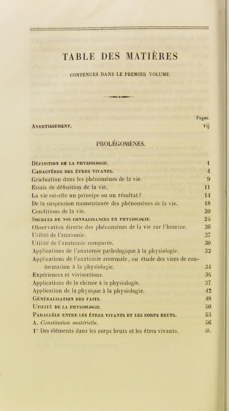 TABLE DES MATIÈRES CONTENUES DANS LE PREMIER VOLUME. Pages. Avertissement. vij PROLÉGOMÈNES. Définition «k la physiologie. 1 Caractères des êtres vivants. 4 Graduation dans les phénomènes de la vie. 9 Essais de définition de la vie. 11 La vie est-elle un principe ou un résultat? 14 De la suspension momentanée des phénomènes de la vie. 18 Conditions de la vie. 20 Sources de nos connaissances en physiologie. 25 Observation directe des phénomènes de la vie sur l’homme. 26 Utilité de l'anatomie. 27 Utilité de l’anatomie comparée. 30 Applications de l’anatomie pathologique à la physiologie. 32 Applications de l’anatomie anormale, ou étude des vices de con¬ formation è la physiologie. 34 Expériences et vivisections. 35 Applications de la chimie à la physiologie. 37 Application de la physique à la physiologie. 42 Généralisation des faits. 48 Utilité de la physiologie. 50 Parallèle entre les êtres vivants et les corps bruts. 53 A. Conslilulion matérielle. 56 1° Des éléments dans les corps bruts et les êtres vivants. ib.