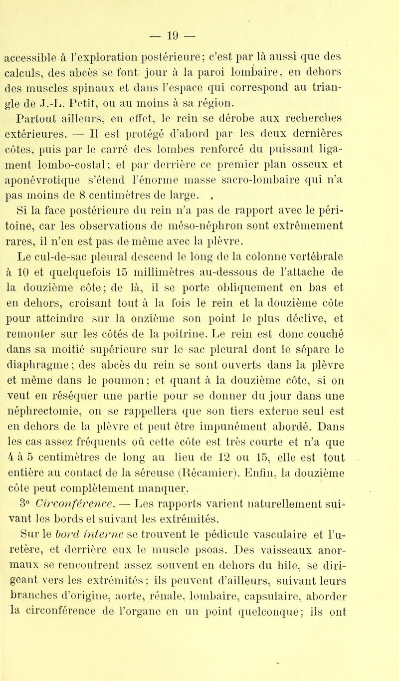 — In- accessible à l’exploration postérieure; c’est par là aussi que des calculs, des abcès se font jour à la paroi lombaire, en dehors des muscles spinaux et dans l’espace qui correspond au trian- gle de J.-L. Petit, ou au moins à sa région. Partout ailleurs, en effet, le rein se dérobe aux recherches extérieures. — Il est protégé d’abord par les deux dernières côtes, puis par le carré des lombes renforcé du puissant liga- ment lombo-costal; et par derrière ce premier plan osseux et aponévrotique s’étend l’énorme masse sacro-lombaire qui n’a pas moins de 8 centimètres de large. , Si la face postérieure du rein n’a pas de rapport avec le péri- toine, car les observations de méso-néphron sont extrêmement rares, il n’en est pas de même avec la plèvre. Le cul-de-sac pleural descend le long de la colonne vertébrale à 10 et quelquefois 15 millimètres au-dessous de l’attache de la douzième côte; de là, il se porte obliquement en bas et en dehors, croisant tout à la fois le rein et la douzième côte pour atteindre sur la onzième son point le plus déclive, et remonter sur 1ns côtés de la poitrine. Le rein est donc couché dans sa moitié supérieure sur le sac pleural dont le sépare le diaphragme ; des abcès du rein se sont ouverts dans la plèvre et même dans le poumon ; et quant à la douzième côte, si on veut en réséquer une partie pour se donner du jour dans une néphrectomie, on se rappellera que son tiers externe seul est en dehors de la plèvre et peut être impunément abordé. Dans les cas assez fréquents où cette côte est très courte et n’a que 4 à 5 centimètres de long au lieu de 12 ou 15, elle est tout entière au contact de la séreuse (Récamier). Enfin, la douzième côte peut complètement manquer. 3° Circonférence. — Les rapports varient naturellement sui- vant les bords et suivant les extrémités. Sur le bord interne se trouvent le pédicule vasculaire et l’u^ retère, et derrière eux le muscle psoas. Des vaisseaux anor- maux se rencontrent assez souvent en dehors du hile, se diri- géant vers les extrémités ; ils peuvent d’ailleurs, suivant leurs branches d’origine, aorte* rénale, lombaire, capsulaire, aborder la circonférence de l’organe en un point quelconque; ils ont