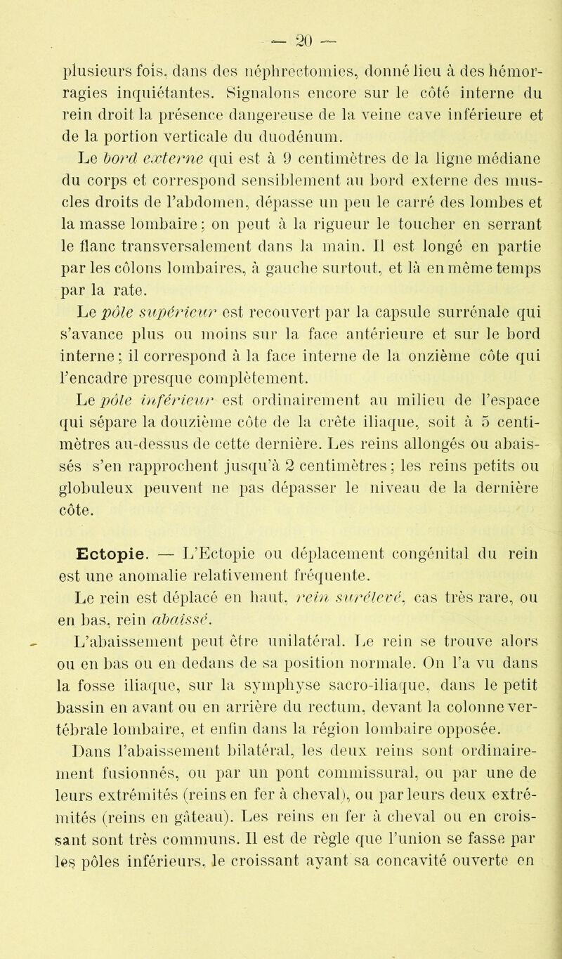 plusieurs fois, dans des néphrectomies, donné lieu à des hémor- ragies inquiétantes. Signalons encore sur le côté interne du rein droit la présence dangereuse de la veine cave inférieure et de la portion verticale du duodénum. Le bord externe qui est à 9 centimètres de la ligne médiane du corps et correspond sensiblement au bord externe des mus- cles droits de l’abdomen, dépasse un peu le carré des lombes et la masse lombaire ; on peut à la rigueur le toucher en serrant le flanc transversalement dans la main. Il est longé en partie par les côlons lombaires, à gauche surtout, et là en même temps par la rate. Le pôle supérieur est recouvert par la capsule surrénale qui s’avance plus ou moins sur la face antérieure et sur le bord interne ; il correspond à la face interne de la onzième côte qui l’encadre presque complètement. Le pôle inférieur est ordinairement au milieu de l’espace qui sépare la douzième côte de la crête iliaque, soit à 5 centi- mètres au-dessus de cette dernière. Les reins allongés ou abais- sés s’en rapprochent jusqu’à 2 centimètres; les reins petits ou globuleux peuvent ne pas dépasser le niveau de la dernière côte. Ectopie. — L’Ectopie ou déplacement congénital du rein est une anomalie relativement fréquente. Le rein est déplacé en haut, rein surélevé, cas très rare, ou en bas, rein abaissé. L’abaissement peut être unilatéral. Le rein se trouve alors ou en bas ou en dedans de sa position normale. On l’a vu dans la fosse iliaque, sur la symphyse sacro-iliaque, dans le petit bassin en avant ou en arrière du rectum, devant la colonne ver- tébrale lombaire, et enfin dans la région lombaire opposée. Dans l’abaissement bilatéral, les deux reins sont ordinaire- ment fusionnés, ou par un pont commissural, ou par une de leurs extrémités (reins en fer à cheval), ou parleurs deux extré- mités (reins en gâteau). Les reins en fer à cheval ou en crois- sant sont très communs. Il est de règle que l’union se fasse par les pôles inférieurs, le croissant ayant, sa concavité ouverte en