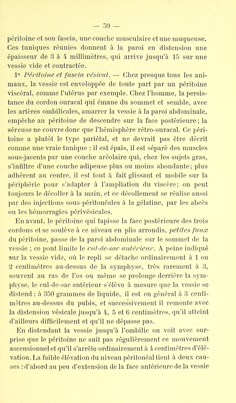 péritoine et son fascia, une couche musculaire et une muqueuse. Ces tuniques réunies donnent à la paroi en distension une épaisseur de 3 à 4 millimètres, qui arrive jusqu’à 15 sur une vessie vide et contractée. 1° Péritoine et fascia vésical. — Chez presque tous les ani- maux, la vessie est enveloppée de toute part par un péritoine viscéral, comme l’utérus par exemple. Chez l’homme, la persis- tance du cordon ouracal qui émane du sommet et semble, avec les artères ombilicales, amarrer la vessie à la paroi abdominale,, empêche au péritoine de descendre sur la face postérieure ; la séreuse ne couvre donc que l’hémisphère rétro-ouracal. Ce péri- toine a plutôt le type pariétal, et ne devrait pas être décrit comme une vraie tunique : il est épais, il est séparé des muscles sous-jacents par une couche aréolaire qui, chez les sujets gras, s’infiltre d’une couche adipeuse plus ou moins abondante ; plus adhérent au centre, il est tout à fait glissant et mobile sur la périphérie pour s’adapter à l’ampliation du viscère; on peut toujours le décoller à la main, et ce décollement se réalise aussi par des injections sous-péritonéales à la gélatine, par les abcès ou les hémorragies périvésicales. En avant., le péritoine qui tapisse la face postérieure des trois cordons et se soulève à ce niveau en plis arrondis, petites faux du péritoine, passe de la paroi abdominale sur le sommet de la vessie ; ce pont limite le cul-de-sac antérieur. A peine indiqué sur la vessie vide, où le repli se détache ordinairement à 1 ou 2 centimètres au-dessus de 1a. symphyse, très rarement à 3, souvent au ras de l’os ou même se prolonge derrière la sym- physe, le cul-de-sac antérieur s’élève à mesure que la vessie se distend ; à 350 grammes de liquide, il est en général à 3 centi- mètres au-dessus du pubis, et successivement il remonte avec la distension vésicale jusqu’à k, 5 et 6 centimètres, qu’il atteint d’ailleurs difficilement et qu’il ne dépasse pas. En distendant la vessie jusqu’à l’ombilic on voit avec sur- prise que le péritoine ne suit pas régulièrement ce mouvement ascensionnel et qu’il s’arrête ordinairement à 4 centimètres d’élé- vation. La faible élévation du niveau péritonéal tient à deux cau- ses : d’abord au peu d’extension de la face antérieure de la vessie