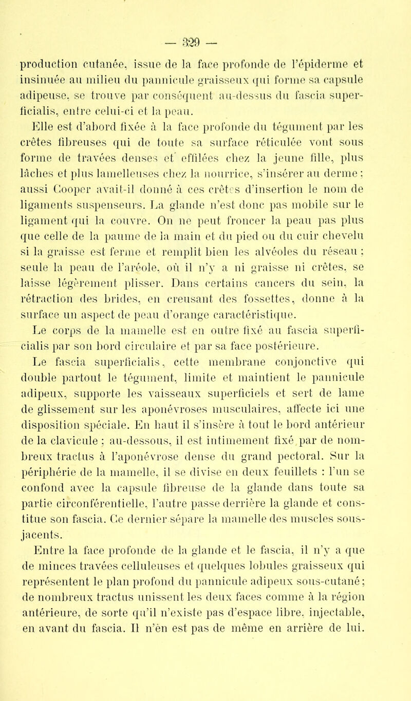 production cutanée, issue de la face profonde de l’épiderme et insinuée au milieu du pannicule graisseux qui forme sa capsule adipeuse, se trouve par conséquent au-dessus du fascia super- ficialis, entre celui-ci et la peau. Elle est d’abord fixée à la face profonde du tégument par les crêtes fibreuses qui de toute sa surface réticulée vont sous forme de travées denses et’ effilées chez la jeune fille, plus lâches et plus lamelleuses chez la nourrice, s’insérer au derme ; aussi Gooper avait-il donné à ces crêtes d’insertion le nom de ligaments suspenseurs. La glande n’est donc pas mobile sur le ligament qui la couvre. On ne peut froncer la peau pas plus que celle de la paume de la main et du pied ou du cuir chevelu si la graisse est ferme et remplit bien les alvéoles du réseau ; seule la peau de l’aréole, où il n’y a ni graisse ni crêtes, se laisse légèrement plisser. Dans certains cancers du sein, la rétraction des brides, en creusant des fossettes, donne à la surface un aspect de peau d’orange caractéristique. Le corps de la mamelle est en outre fixé au fascia superü- cialis par son bord circulaire et par sa face postérieure. Le fascia superficialis, cette membrane conjonctive qui double partout le tégument, limite et maintient le pannicule adipeux, supporte les vaisseaux superficiels et sert de lame de glissement sur les aponévroses musculaires, affecte ici une disposition spéciale. En haut il s’insère h tout le bord antérieur de la clavicule ; au-dessous, il est intimement fixé, par de nom- breux tractus à l’aponévrose dense du grand pectoral. Sur la périphérie de la mamelle, il se divise en deux feuillets : l’un se confond avec la capsule fibreuse de la glande dans toute sa partie circonférentielle, l’autre passe derrière la glande et cons- titue son fascia. Ce dernier sépare la mamelle des muscles sous- jacents. Entre la face profonde de la glande et le fascia, il n’y a que de minces travées celluleuses et quelques lobules graisseux qui représentent le plan profond du pannicule adipeux sous-cutané; de nombreux tractus unissent les deux faces comme à la région antérieure, de sorte qu’il n’existe pas d’espace libre, injectable, en avant du fascia. Il n’èn est pas de même en arrière de lui.