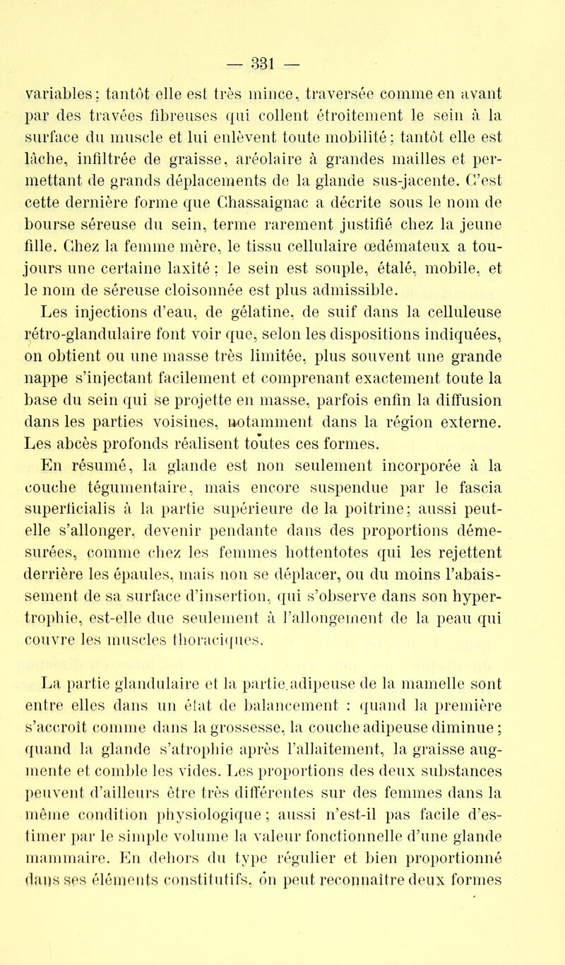 — 381 — variables: tantôt elle est très mince, traversée comme en avant par des travées fibreuses qui collent étroitement le sein à la surface du muscle et lui enlèvent toute mobilité ; tantôt elle est lâche, infiltrée de graisse, aréolaire à grandes mailles et per- mettant de grands déplacements de la glande sus-jacente. C’est cette dernière forme que Ghassaignac a décrite sous le nom de bourse séreuse du sein, terme rarement justifié chez la jeune fille. Chez la femme mère, le tissu cellulaire œdémateux a tou- jours une certaine laxité : le sein est souple, étalé, mobile, et le nom de séreuse cloisonnée est plus admissible. Les injections d’eau, de gélatine, de suif dans la celluleuse rétro-glandulaire font voir que, selon les dispositions indiquées, on obtient ou une masse très limitée, plus souvent une grande nappe s’injectant facilement et comprenant exactement toute la base du sein qui se projette en masse, parfois enfin la diffusion dans les parties voisines, notamment dans la région externe. Les abcès profonds réalisent toutes ces formes. En résumé, la glande est non seulement incorporée à la couche tégumentaire, mais encore suspendue par le fascia superücialis à la partie supérieure delà poitrine; aussi peut- elle s’allonger, devenir pendante dans des proportions déme- surées, comme chez les femmes hottentotes qui les rejettent derrière les épaules, mais non se déplacer, ou du moins l’abais- sement de sa surface d’insertion, qui s’observe dans son hyper- trophie, est-elle due seulement à l’allongement de la peau qui couvre les muscles thoraciques. La partie glandulaire et la partie, adipeuse de la mamelle sont entre elles dans un état de balancement : quand la première s’accroît comme dans la grossesse, la couche adipeuse diminue ; quand la glande s’atrophie après l’allaitement, la graisse aug- mente et comble les vides. Les proportions des deux substances peuvent d’ailleurs être très différentes sur des femmes dans la même condition physiologique ; aussi n’est-il pas facile d’es- timer par le simple volume la valeur fonctionnelle d’une glande mammaire. En dehors du type régulier et bien proportionné dans ses éléments constitutifs, 6n peut reconnaître deux formes