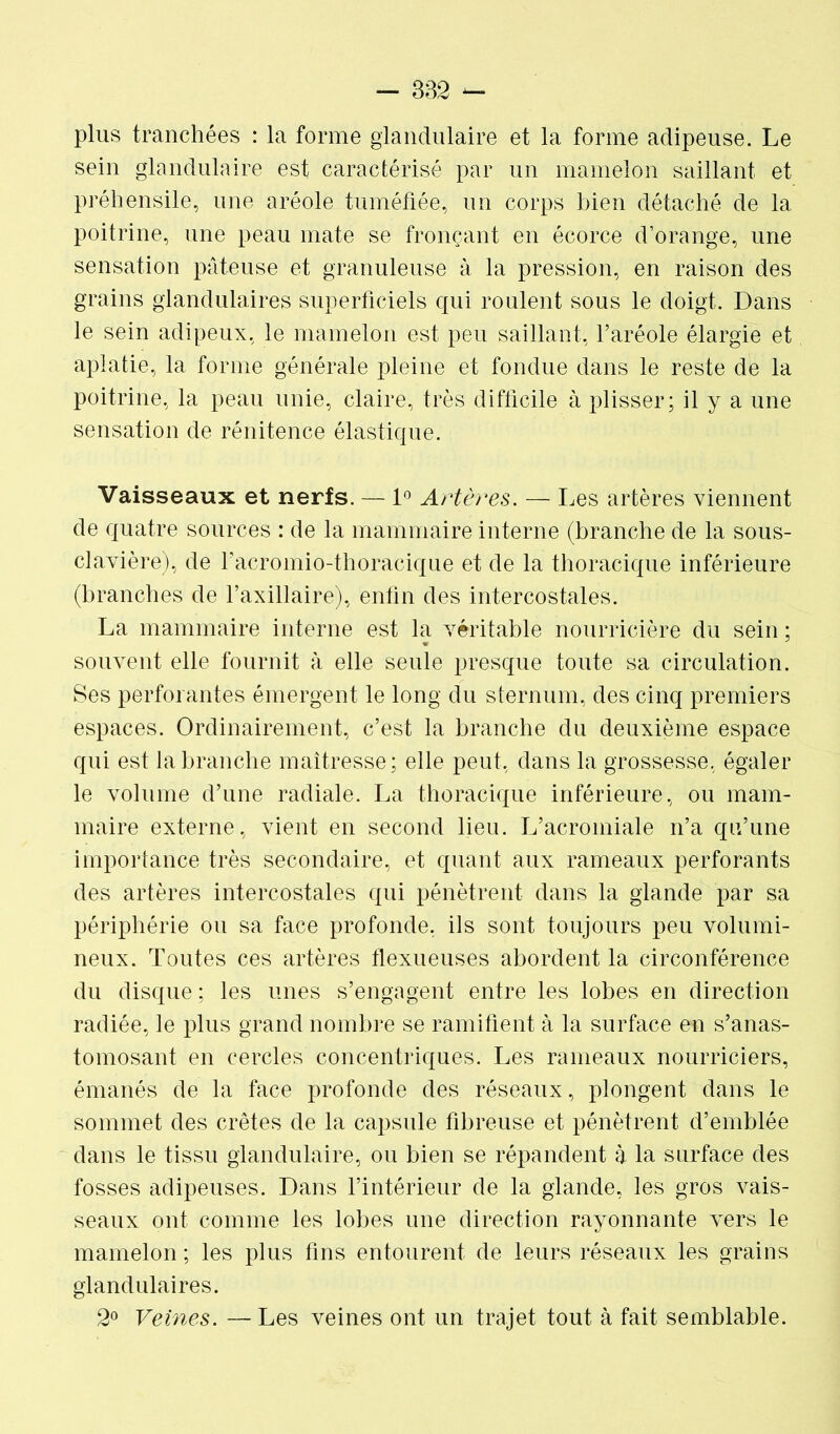 plus tranchées : la forme glandulaire et la forme adipeuse. Le sein glandulaire est caractérisé par un mamelon saillant et préhensile, une aréole tuméfiée, un corps bien détaché de la poitrine, une peau mate se fronçant en écorce d’orange, une sensation pâteuse et granuleuse à la pression, en raison des grains glandulaires superficiels qui roulent sous le doigt. Dans le sein adipeux, le mamelon est peu saillant, l’aréole élargie et aplatie, la forme générale pleine et fondue dans le reste de la poitrine, la peau unie, claire, très difficile à plisser; il y a une sensation de rénitence élastique. Vaisseaux et nerfs. — 1° Artères. — Les artères viennent de quatre sources : de la mammaire interne (branche de la sous- clavière), de facromio-thoracique et de la thoracique inférieure (branches de l’axillaire), enfin des intercostales. La mammaire interne est la véritable nourricière du sein ; souvent elle fournit à elle seule presque toute sa circulation. Ses perforantes émergent le long du sternum, des cinq premiers espaces. Ordinairement, c’est la branche du deuxième espace qui est la branche maîtresse; elle peut, dans la grossesse, égaler le volume d’une radiale. La thoracique inférieure, ou mam- maire externe, vient en second lieu. L’acromiale n’a qu’une importance très secondaire, et quant aux rameaux perforants des artères intercostales qui pénètrent dans la glande par sa périphérie ou sa face profonde, ils sont toujours peu volumi- neux. Toutes ces artères flexueuse.s abordent la circonférence du disque ; les unes s’engagent entre les lobes en direction radiée, le plus grand nombre se ramifient à la surface en s’anas- tomosant en cercles concentriques. Les rameaux nourriciers, émanés de la face profonde des réseaux, plongent dans le sommet des crêtes de la capsule fibreuse et pénètrent d’emblée dans le tissu glandulaire, ou bien se répandent à la surface des fosses adipeuses. Dans l’intérieur de la glande, les gros vais- seaux ont comme les lobes une direction rayonnante vers le mamelon ; les plus fins entourent de leurs réseaux les grains glandulaires. 2° Veines. — Les veines ont un trajet tout à fait semblable.