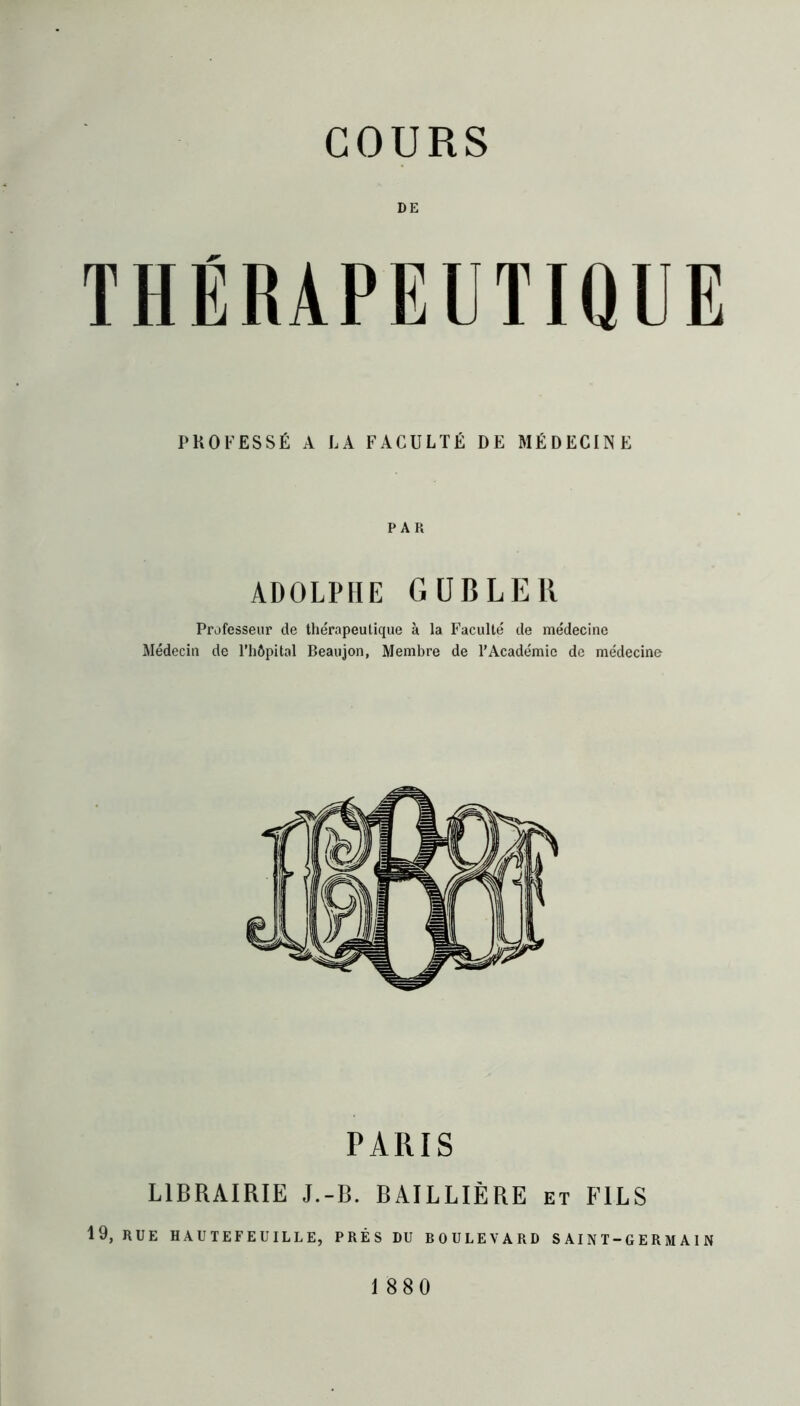 DE THÉRAPEUTIQUE PROFESSÉ A LA FACULTÉ DE MÉDECINE PAR ADOLPHE GUBLER Professeur de thérapeutique à la Faculté de médecine Médecin de l’hôpital Beaujon, Membre de l’Académie de médecine PARIS LIBRAIRIE J.-B. BAILLIÈRE et FILS 19, RUE HAUTEFEUILLE, PRÈS DU BOULEVARD S Al N T-G E R M A I N 1880