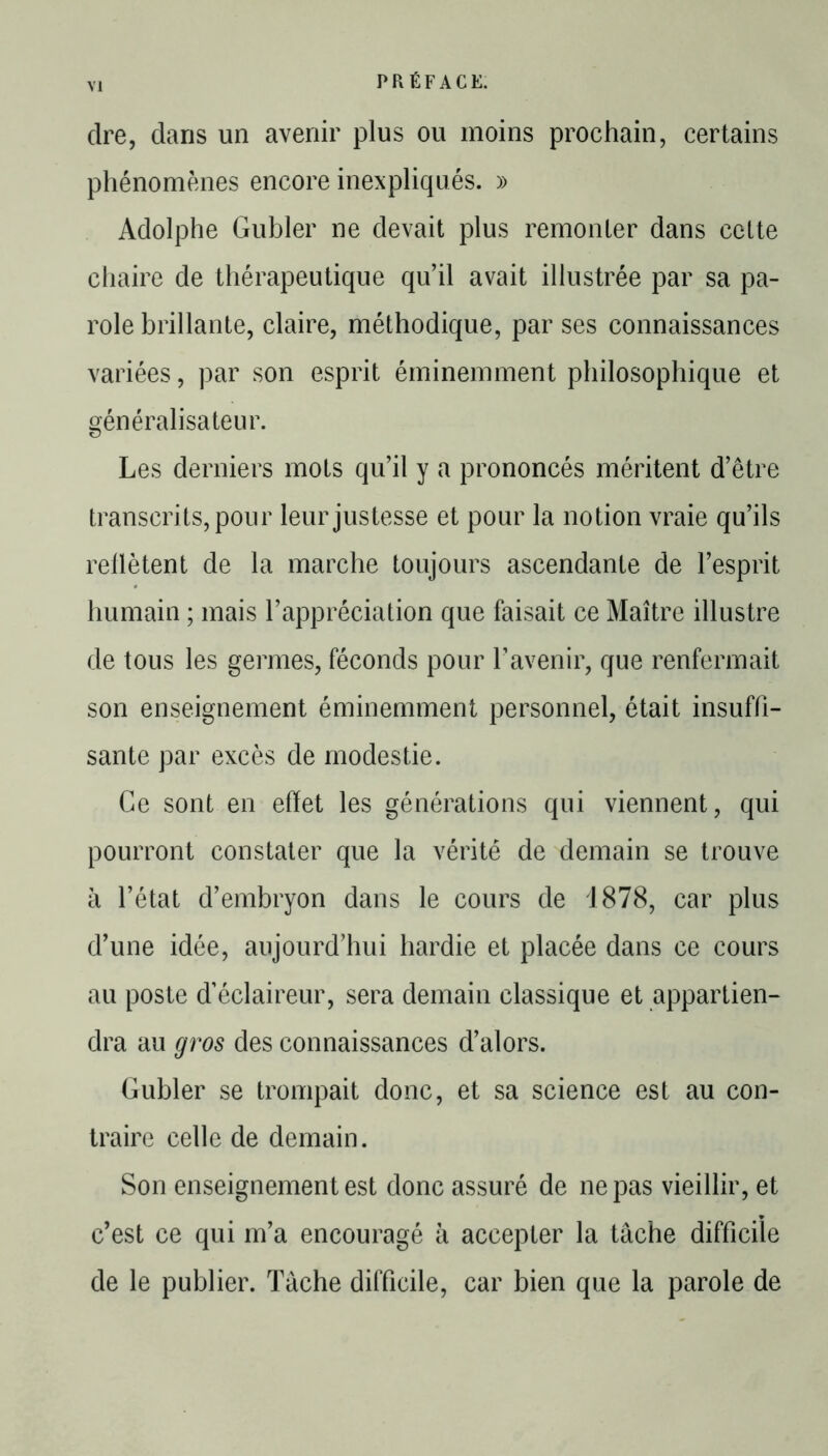 dre, dans un avenir plus ou moins prochain, certains phénomènes encore inexpliqués. » Adolphe Gubler ne devait plus remonter dans cette chaire de thérapeutique qu’il avait illustrée par sa pa- role brillante, claire, méthodique, par ses connaissances variées, par son esprit éminemment philosophique et généralisateur. Les derniers mots qu’il y a prononcés méritent d’être transcrits, pour leur justesse et pour la notion vraie qu’ils reflètent de la marche toujours ascendante de l’esprit humain ; mais l’appréciation que faisait ce Maître illustre de tous les germes, féconds pour l’avenir, que renfermait son enseignement éminemment personnel, était insuffi- sante par excès de modestie. Ce sont en effet les générations qui viennent, qui pourront constater que la vérité de demain se trouve à l’état d’embryon dans le cours de 1878, car plus d’une idée, aujourd’hui hardie et placée dans ce cours au poste d’éclaireur, sera demain classique et appartien- dra au gros des connaissances d’alors. Gubler se trompait donc, et sa science est au con- traire celle de demain. Son enseignement est donc assuré de ne pas vieillir, et c’est ce qui m’a encouragé à accepter la tâche difficile de le publier. Tâche difficile, car bien que la parole de