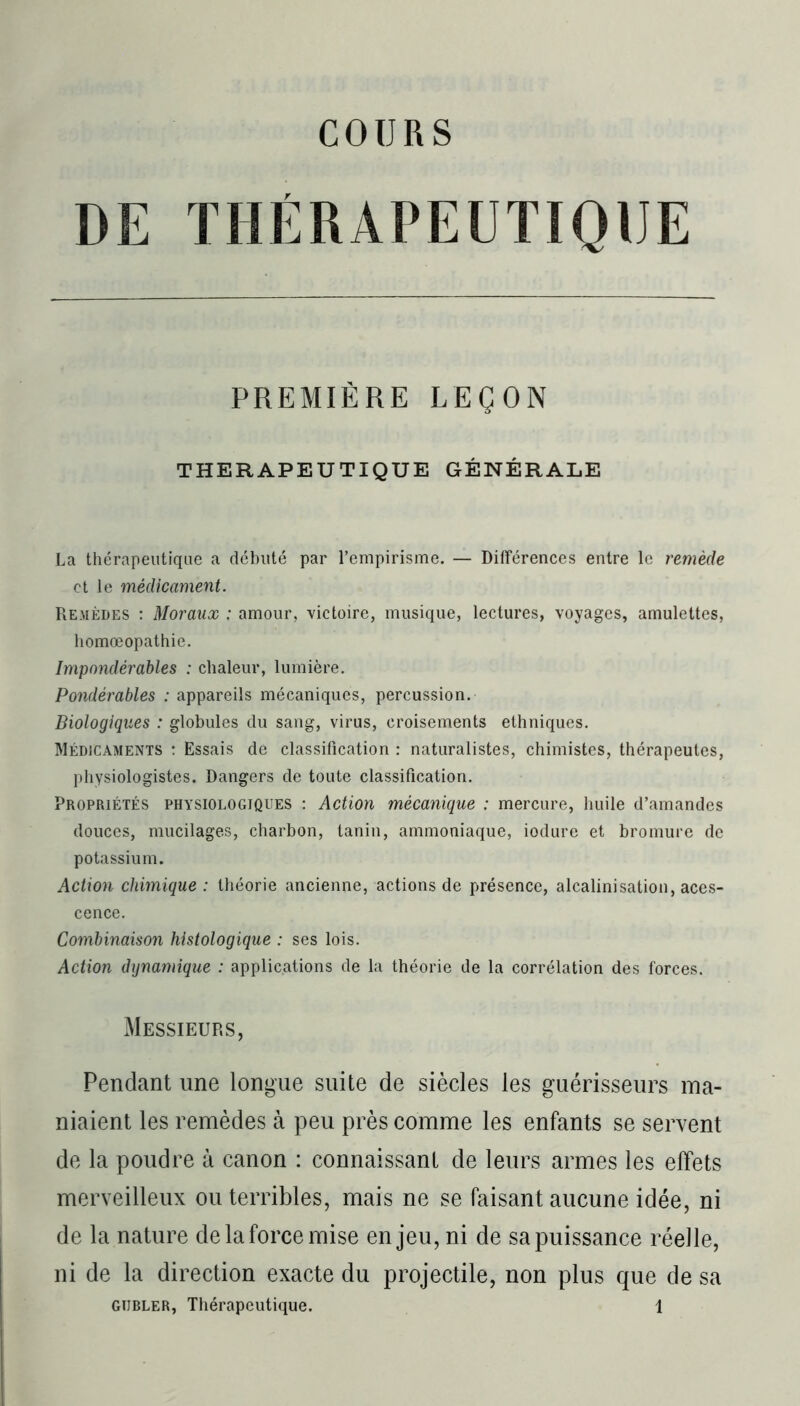 DE THÉRAPEUTIQUE PREMIÈRE LEÇON THERAPEUTIQUE GÉNÉRALE La thérapeutique a débuté par l’empirisme. — Différences entre le remède et le médicament. Remèdes : Moraux : amour, victoire, musique, lectures, voyages, amulettes, homœopathie. Impondérables : chaleur, lumière. Pondérables : appareils mécaniques, percussion. Biologiques : globules du sang, virus, croisements ethniques. Médicaments : Essais de classification : naturalistes, chimistes, thérapeutes, physiologistes. Dangers de toute classification. Propriétés physiologiques : Action mécanique : mercure, huile d’amandes douces, mucilages, charbon, tanin, ammoniaque, iodure et bromure de potassium. Action chimique : théorie ancienne, actions de présence, alcalinisation, aces- cence. Combinaison histologique : ses lois. Action dynamique : applications de la théorie de la corrélation des forces. Messieurs, Pendant une longue suite de siècles les guérisseurs ma- niaient les remèdes à peu près comme les enfants se servent de la poudre à canon : connaissant de leurs armes les effets merveilleux ou terribles, mais ne se faisant aucune idée, ni de la nature de la force mise enjeu, ni de sa puissance réelle, ni de la direction exacte du projectile, non plus que de sa