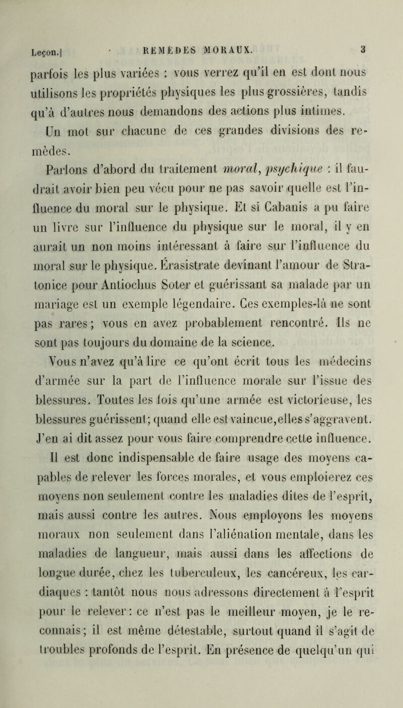 parfois les plus variées : vous verrez qu’il en est dont nous utilisons les propriétés physiques les plus grossières, tandis qu’à d’autres nous demandons des actions plus intimes. Un mot sur chacune de ces grandes divisions des re- mèdes. Parlons d’abord du traitement moral, psychique : il fau- drait avoir bien peu vécu pour ne pas savoir quelle est l’in- fluence du moral sur le physique. Et si Cabanis a pu faire un livre sur l’influence du physique sur le moral, il y en aurait un non moins intéressant à faire sur l’influence du moral sur le physique. Érasistrate devinant l’amour de Stra- tonice pour Antiochus Soter et guérissant sa malade par un mariage est un exemple légendaire. Ces exemples-là ne sont pas rares ; vous en avez probablement rencontré. Ils ne sont pas toujours du domaine de la science. Vous n’avez qu’à lire ce qu’ont écrit tous les médecins d’armée sur la part de l’influence morale sur l’issue des blessures. Toutes les fois qu’une armée est victorieuse, les blessures guérissent; quand elle est vaincue,elles s’aggravent. J’en ai dit assez pour vous faire comprendre cette influence. Il est donc indispensable de faire usage des moyens ca- pables de relever les forces morales, et vous emploierez ces moyens non seulement contre les maladies dites de l’esprit, mais aussi contre les autres. Nous employons les moyens moraux non seulement dans l’aliénation mentale, dans les maladies de langueur, mais aussi dans les affections de longue durée, chez les tuberculeux, les cancéreux, les car- diaques : tantôt nous nous adressons directement à l’esprit pour le relever: ce n’est pas le meilleur moyen, je le re- connais; il est même détestable, surtout quand il s’agit de troubles profonds de l’esprit. En présence de quelqu’un qui