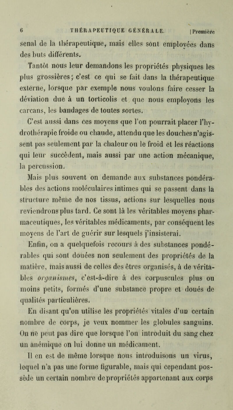 senal de la thérapeutique, mais elles sont employées dans des buts différents. Tantôt nous leur demandons les propriétés physiques les plus grossières; c’est ce qui se fait dans la thérapeutique externe, lorsque par exemple nous voulons faire cesser la déviation due à un torticolis et que nous employons les carcans, les bandages de toutes sortes. C’est aussi dans ces moyens que l’on pourrait placer l’hy- drothérapie froide ou chaude, attendu que les douches n’agis- sent pas seulement par la chaleur ou le froid et les réactions qui leur succèdent, mais aussi par une action mécanique, la percussion. Mais plus souvent on demande aux substances pondéra- bles des actions moléculaires intimes qui se passent dans la structure même de nos tissus, actions sur lesquelles nous reviendrons plus tard. Ce sont là les véritables moyens phar- maceutiques, les véritables médicaments, par conséquent les moyens de l’art de guérir sur lesquels j’insisterai. Enfin, on a quelquefois recours à des substances pondé- rables qui sont douées non seulement des propriétés de la matière, tuais aussi de celles des êtres organisés, à de vérita- bles organismes, c’est-à-dire à des corpuscules plus ou moins petits, formés d’une substance propre et doués de qualités particulières. En disant qu’on utilise les propriétés vitales d’un certain nombre de corps, je veux nommer les globules sanguins. On ne peut pas dire que lorsque l’on introduit du sang chez un anémique on lui donne un médicament. 11 en est de même lorsque nous introduisons un virus, lequel n’a pas une forme figurable, mais qui cependant pos- sède un certain nombre de propriétés appartenant aux corps