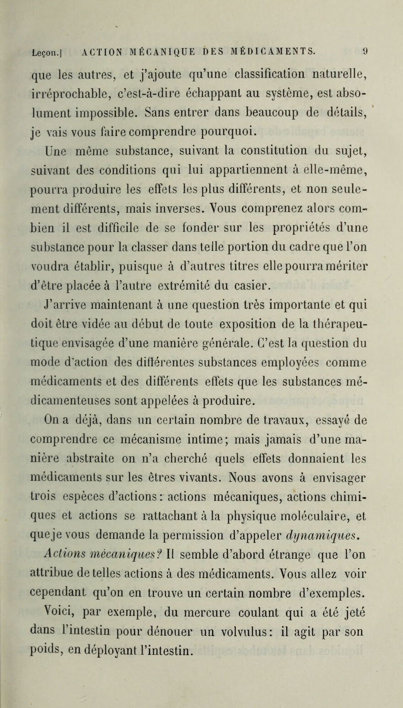 que les autres, et j’ajoute qu’une classification naturelle, irréprochable, c’est-à-dire échappant au système, est abso- lument impossible. Sans entrer dans beaucoup de détails, je vais vous faire comprendre pourquoi. Une même substance, suivant la constitution du sujet, suivant des conditions qui lui appartiennent à elle-même, pourra produire les effets les plus différents, et non seule- ment différents, mais inverses. Vous comprenez alors com- bien il est difficile de se fonder sur les propriétés d’une substance pour la classer dans telle portion du cadre que l’on voudra établir, puisque à d’autres titres elle pourra mériter d’être placée à l’autre extrémité du casier. J’arrive maintenant à une question très importante et qui doit être vidée au début de toute exposition de la thérapeu- tique envisagée d’une manière générale. C’est la question du mode d’action des différentes substances employées comme médicaments et des différents effets que les substances mé- dicamenteuses sont appelées à produire. On a déjà, dans un certain nombre de travaux, essayé de comprendre ce mécanisme intime; mais jamais d’une ma- nière abstraite on n’a cherché quels effets donnaient les médicaments sur les êtres vivants. Nous avons à envisager trois espèces d’actions : actions mécaniques, actions chimi- ques et actions se rattachant à la physique moléculaire, et queje vous demande la permission d’appeler dynamiques. Actions mécaniques? Il semble d’abord étrange que l’on attribue de telles actions à des médicaments. Vous allez voir cependant qu’on en trouve un certain nombre d’exemples. Voici, par exemple, du mercure coulant qui a été jeté dans l’intestin pour dénouer un volvulus: il agit par son poids, en déployant l’intestin.