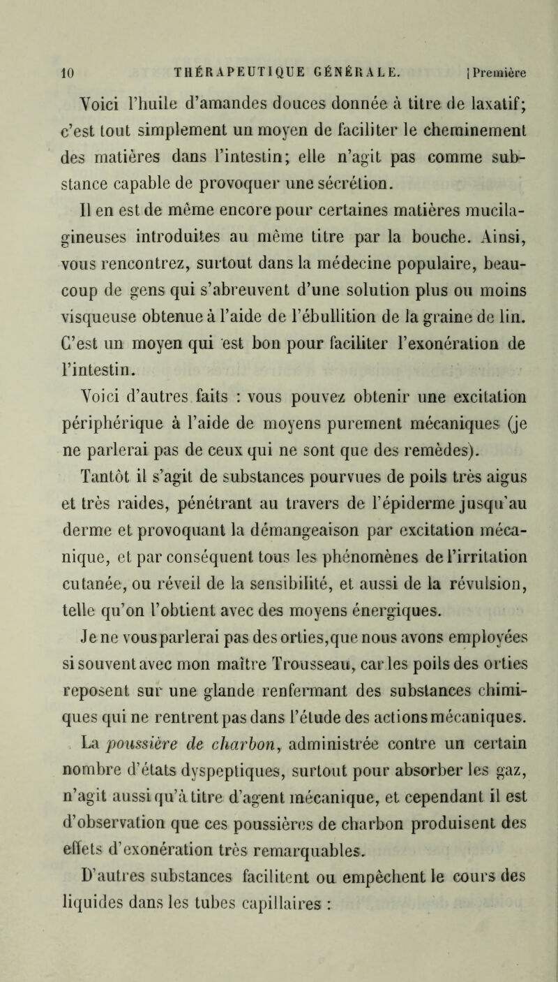 Voici l’huile d’amandes douces donnée à titre de laxatif; c’est tout simplement un moyen de faciliter le cheminement des matières dans l’intestin; elle n’agit pas comme sub- stance capable de provoquer une sécrétion. Il en est de même encore pour certaines matières mucila- gineuses introduites au même titre par la bouche. Ainsi, vous rencontrez, surtout dans la médecine populaire, beau- coup de gens qui s’abreuvent d’une solution plus ou moins visqueuse obtenue à l’aide de l’ébullition de la graine de lin. C’est un moyen qui est bon pour faciliter l’exonération de l’intestin. Voici d’autres faits : vous pouvez obtenir une excitation périphérique à l’aide de moyens purement mécaniques (je ne parlerai pas de ceux qui ne sont que des remèdes). Tantôt il s’agit de substances pourvues de poils très aigus et très raides, pénétrant au travers de l’épiderme jusqu’au derme et provoquant la démangeaison par excitation méca- nique, et par conséquent tous les phénomènes de l’irritation cutanée, ou réveil de la sensibilité, et aussi de la révulsion, telle qu’on l’obtient avec des moyens énergiques. Je ne vous parlerai pas des orties,que nous avons employées si souvent avec mon maître Trousseau, car ies poils des orties reposent sur une glande renfermant des substances chimi- ques qui ne rentrent pas dans l’élude des actions mécaniques. La poussière de charbon, administrée contre un certain nombre d’états dyspeptiques, surtout pour absorber les gaz, n’agit aussi qu’à titre d’agent mécanique, et cependant il est d’observation que ces poussières de charbon produisent des effets d’exonération très remarquables. D’autres substances facilitent ou empêchent le cours des liquides dans les tubes capillaires :