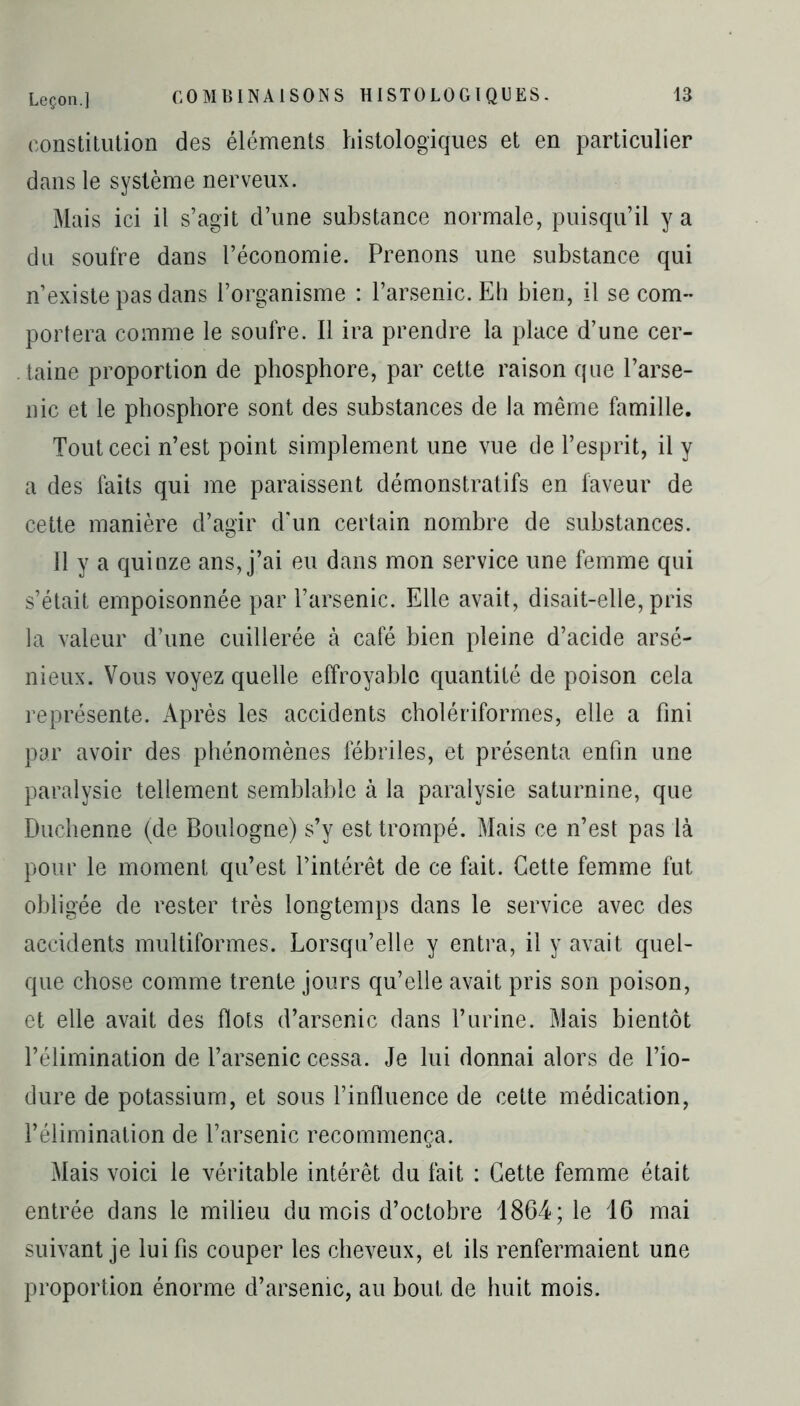 constitution des éléments histologiques et en particulier dans le système nerveux. Mais ici il s’agit d’une substance normale, puisqu’il y a du soufre dans l’économie. Prenons une substance qui n’existe pas dans l’organisme : l’arsenic. Eh bien, il se com- portera comme le soufre. Il ira prendre la place d’une cer- taine proportion de phosphore, par cette raison que l’arse- nic et le phosphore sont des substances de la même famille. Tout ceci n’est point simplement une vue de l’esprit, il y a des faits qui me paraissent démonstratifs en faveur de cette manière d’agir d'un certain nombre de substances. 11 y a quinze ans, j’ai eu dans mon service une femme qui s’était empoisonnée par l’arsenic. Elle avait, disait-elle, pris la valeur d’une cuillerée à café bien pleine d’acide arsé- nieux. Vous voyez quelle effroyable quantité de poison cela représente. Après les accidents cholériformes, elle a fini par avoir des phénomènes fébriles, et présenta enfin une paralysie tellement semblable à la paralysie saturnine, que Duchenne (de Boulogne) s’y est trompé. Mais ce n’est pas là pour le moment qu’est l’intérêt de ce fait. Cette femme fut obligée de rester très longtemps dans le service avec des accidents multiformes. Lorsqu’elle y entra, il y avait quel- que chose comme trente jours qu’elle avait pris son poison, et elle avait des flots d’arsenic dans l’urine. Mais bientôt l’élimination de l’arsenic cessa. Je lui donnai alors de l’io- dure de potassium, et sous l’influence de cette médication, l’élimination de l’arsenic recommença. Mais voici le véritable intérêt du fait : Cette femme était entrée dans le milieu du mois d’octobre 1864; le 16 mai suivant je lui fis couper les cheveux, et ils renfermaient une proportion énorme d’arsenic, au bout de huit mois.