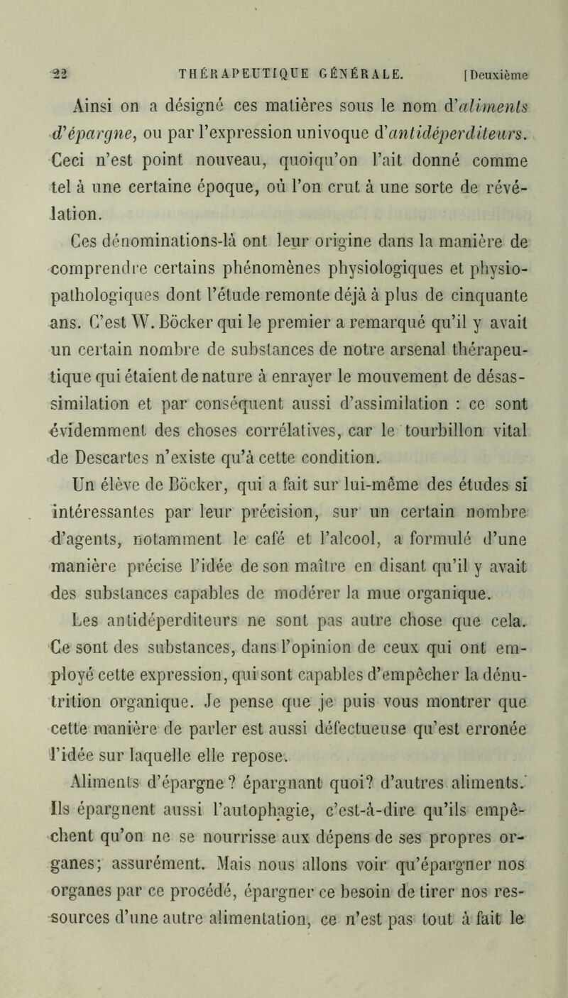 Ainsi on a désigné ces matières sous le nom d'aliments d'épargne, ou par l’expression univoque d’antidéperditeurs. Ceci n’est point nouveau, quoiqu’on l’ait donné comme tel à une certaine époque, où l’on crut à une sorte de révé- lation. Ces dénominations-là ont leur origine dans la manière de comprendre certains phénomènes physiologiques et physio- pathologiques dont l’étude remonte déjà à plus de cinquante ans. C’est W. Bôcker qui le premier a remarqué qu’il y avait un certain nombre de substances de notre arsenal thérapeu- tique qui étaient de nature à enrayer le mouvement de désas- similation et par conséquent aussi d’assimilation : ce sont évidemment des choses corrélatives, car le tourbillon vital de Descartes n’existe qu’à cette condition. Un élève de Bôcker, qui a fait sur lui-même des études si intéressantes par leur précision, sur un certain nombre d’agents, notamment le café et l’alcool, a formulé d’une manière précise l’idée de son maître en disant qu’il y avait des substances capables de modérer la mue organique. Les antidéperditeurs ne sont pas autre chose que cela. Ce sont des substances, dans l’opinion de ceux qui ont em- ployé cette expression, qui sont capables d’empêcher la dénu- trition organique. Je pense que je puis vous montrer que cette manière de parler est aussi défectueuse qu’est erronée l’idée sur laquelle elle repose. Aliments d’épargne? épargnant quoi? d’autres aliments.' Ils épargnent aussi l’autophagie, c’est-à-dire qu’ils empê- chent qu’on ne se nourrisse aux dépens de ses propres or- ganes; assurément. Mais nous allons voir qu’épargner nos organes par ce procédé, épargner ce besoin de tirer nos res- sources d’une autre alimentation, ce n’est pas tout à fait le