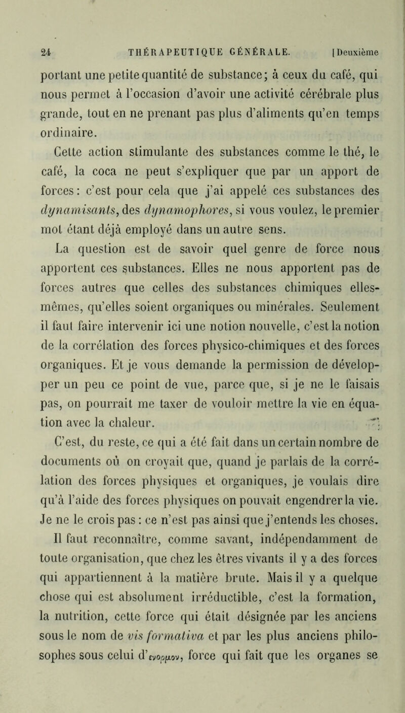 portant une petite quantité de substance; à ceux du café, qui nous permet à l’occasion d’avoir une activité cérébrale plus grande, tout en ne prenant pas plus d’aliments qu’en temps ordinaire. Cette action stimulante des substances comme le thé, le café, la coca ne peut s’expliquer que par un apport de forces : c’est pour cela que j’ai appelé ces substances des dynamisants, des dynamophores, si vous voulez, le premier mot étant déjà employé dans un autre sens. La question est de savoir quel genre de force nous apportent ces substances. Elles ne nous apportent pas de forces autres que celles des substances chimiques elles- mêmes, qu’elles soient organiques ou minérales. Seulement il faut faire intervenir ici une notion nouvelle, c’est la notion de la corrélation des forces physico-chimiques et des forces organiques. Et je vous demande la permission de dévelop- per un peu ce point de vue, parce que, si je ne le faisais pas, on pourrait me taxer de vouloir mettre la vie en équa- tion avec la chaleur. C’est, du reste, ce qui a été fait dans un certain nombre de documents où on croyait que, quand je parlais de la corré- lation des forces physiques et organiques, je voulais dire qu’à l’aide des forces physiques on pouvait engendrer la vie. Je ne le crois pas : ce n’est pas ainsi que j’entends les choses. Il faut reconnaître, comme savant, indépendamment de toute organisation, que chez les êtres vivants il y a des forces qui appartiennent à la matière brute. Mais il y a quelque chose qui est absolument irréductible, c’est la formation, la nutrition, cette force qui était désignée par les anciens sous le nom de vis formativa et par les plus anciens philo- sophes sous celui d’ evopfxov, force qui fait que les organes se