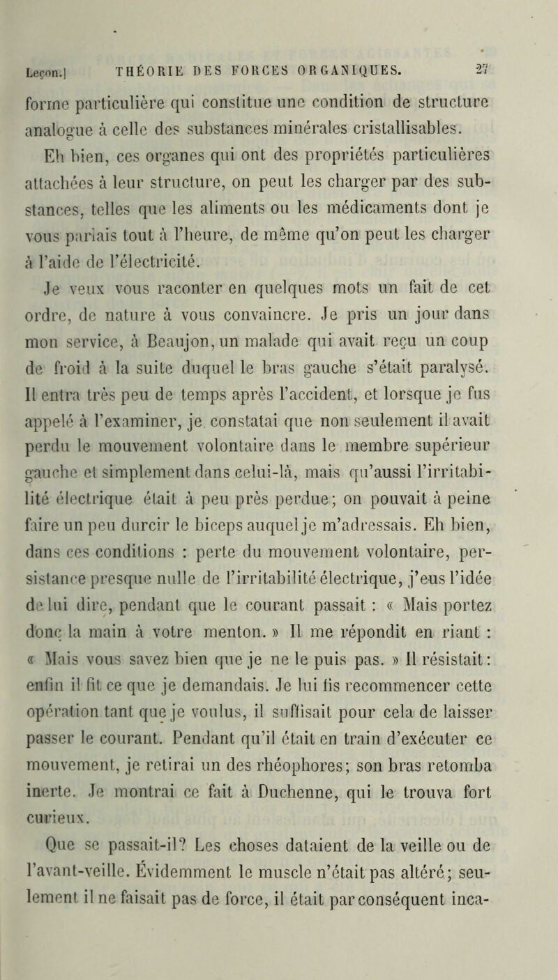 forme particulière qui constitue une condition de structure analogue à celle des substances minérales cristallisables. Eh bien, ces organes qui ont des propriétés particulières attachées à leur structure, on peut les charger par des sub- stances, telles que les aliments ou les médicaments dont je vous pariais tout à l’heure, de meme qu’on peut les charger à l’aide de l’électricité. Je veux vous raconter en quelques mots un fait de cet ordre, de nature à vous convaincre. Je pris un jour dans mon service, à Beaujon,un malade qui avait reçu un coup de froid à la suite duquel le bras gauche s’était paralysé. Il entra très peu de temps après l’accident, et lorsque je fus appelé à l’examiner, je constatai que non seulement il avait perdu le mouvement volontaire dans le membre supérieur gauche et simplement dans celui-là, mais qu’aussi l’irritabi- lité électrique était à peu près perdue; on pouvait à peine faire un peu durcir le biceps auquel je m’adressais. Eh bien, dans ces conditions : perte du mouvement volontaire, per- sistance presque nulle de l’irritabilité électrique, j’eus l’idée de lui dire, pendant que le courant passait : « Mais portez donc la main à votre menton. » Il me répondit en riant : « Mais vous savez bien que je ne le puis pas. » 11 résistait: enfin il fit ce que je demandais. Je lui fis recommencer cette opération tant que je voulus, il suffisait pour cela de laisser passer le courant. Pendant qu’il était en train d’exécuter ce mouvement, je retirai un des rhéophores; son bras retomba inerte. Je montrai ce fait à Duchenne, qui le trouva fort curieux. Que se passait-il? Les choses dataient de la veille ou de l’avant-veille. Évidemment le muscle n’était pas altéré; seu- lement il ne faisait pas de force, il était par conséquent inca-