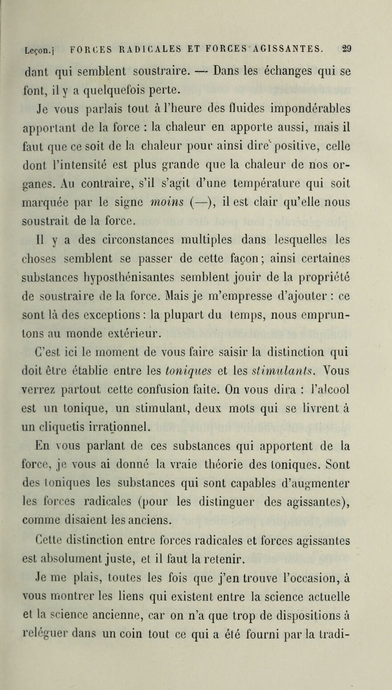 dant qui semblent soustraire. — Dans les échanges qui se font, il y a quelquefois perte. Je vous parlais tout à l’heure des fluides impondérables apportant de la force : la chaleur en apporte aussi, mais il faut que ce soit de la chaleur pour ainsi dire positive, celle dont l’intensité est plus grande que la chaleur de nos or- ganes. Au contraire, s’il s’agit d’une température qui soit marquée par le signe moins (—), il est clair qu’elle nous soustrait de la force. Il y a des circonstances multiples dans lesquelles les choses semblent se passer de cette façon; ainsi certaines substances hyposthénisantes semblent jouir de la propriété de soustraire de la force. Mais je m’empresse d’ajouter : ce sont là des exceptions : la plupart du temps, nous emprun- tons au monde extérieur. C’est ici le moment de vous faire saisir la distinction qui doit être établie entre les toniques et les stimulants. Vous verrez partout cette confusion faite. On vous dira : l’alcool est un tonique, un stimulant, deux mots qui se livrent à un cliquetis irrationnel. En vous parlant de ces substances qui apportent de la force, je vous ai donné la vraie théorie des toniques. Sont des toniques les substances qui sont capables d’augmenter les forces radicales (pour les distinguer des agissantes), comme disaient les anciens. Cette distinction entre forces radicales et forces agissantes est absolument juste, et il faut la retenir. Je me plais, toutes les fois que j’en trouve l’occasion, à vous montrer les liens qui existent entre la science actuelle et la science ancienne, car on n’a que trop de dispositions à reléguer dans un coin tout ce qui a été fourni par la tradi-