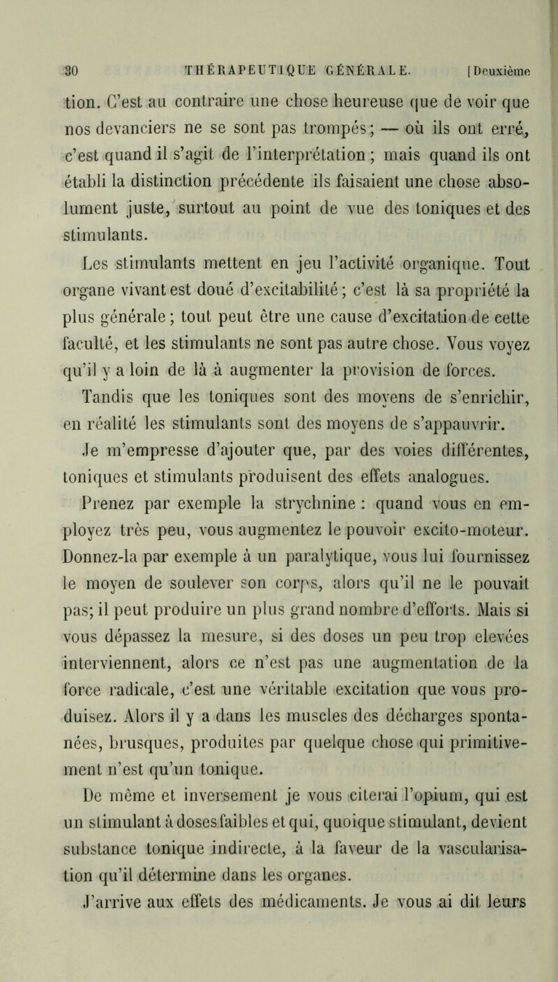 tion. C’est au contraire une chose heureuse que de voir que nos devanciers ne se sont pas trompés ; — où ils ont erré, c’est quand il s’agit de l’interprétation ; mais quand ils ont établi la distinction précédente ils faisaient une chose abso- lument juste, surtout au point de vue des toniques et des stimulants. Les stimulants mettent en jeu l’activité organique. Tout organe vivant est doué d’excitabilité; c’est là sa propriété la plus générale ; tout peut être une cause d’excitation de cette faculté, et les stimulants ne sont pas autre chose. Vous voyez qu’il y a loin de là à augmenter la provision de forces. Tandis que les toniques sont des moyens de s’enrichir, en réalité les stimulants sont des moyens de s’appauvrir. Je m’empresse d’ajouter que, par des voies différentes, toniques et stimulants produisent des effets analogues. Prenez par exemple la strychnine : quand vous en em- ployez très peu, vous augmentez le pouvoir excito-moteur. Donnez-la par exemple à un paralytique, vous lui fournissez le moyen de soulever son corps, alors qu’il ne le pouvait pas; il peut produire un plus grand nombre d’efforts. Mais si vous dépassez la mesure, si des doses un peu trop elevées interviennent, alors ce n’est pas une augmentation de la force radicale, c’est une véritable excitation que vous pro- duisez. Alors il y a dans les muscles des décharges sponta- nées, brusques, produites par quelque chose qui primitive- ment n’est qu’un tonique. De même et inversement je vous citerai l’opium, qui est un stimulant à doses faibles et qui, quoique stimulant, devient substance tonique indirecte, à la faveur de la vascularisa- tion qu’il détermine dans les organes. J’arrive aux effets des médicaments. Je vous ai dit leurs