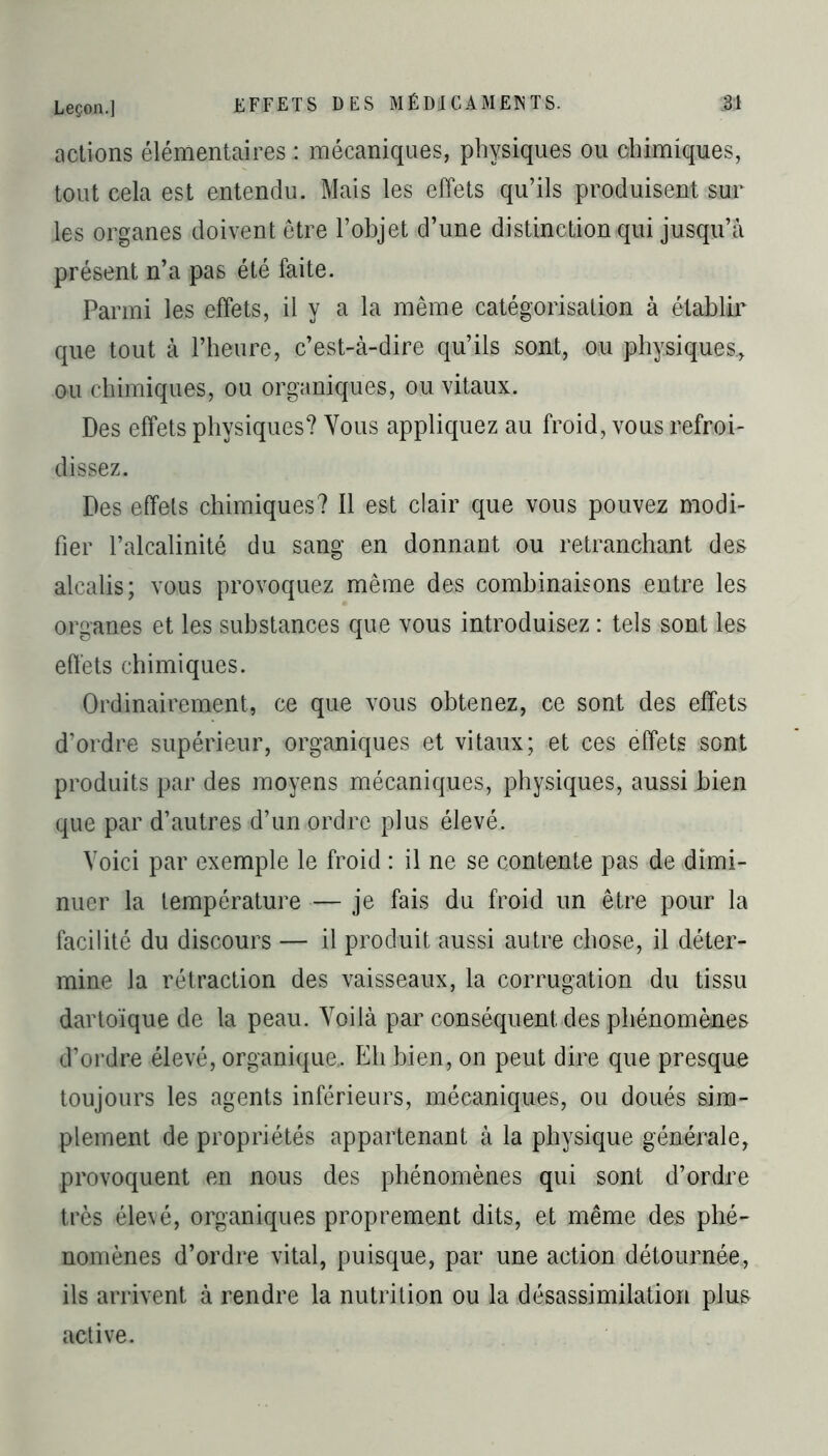 actions élémentaires : mécaniques, physiques ou chimiques, tout cela est entendu. Mais les effets qu’ils produisent sur les organes doivent être l’objet d’une distinction qui jusqu’à présent n’a pas été faite. Parmi les effets, il y a la même catégorisation à établir que tout à l’heure, c’est-à-dire qu’ils sont, ou physiques., ou chimiques, ou organiques, ou vitaux. Des effets physiques? Vous appliquez au froid, vous refroi- dissez. Des effets chimiques? Il est clair que vous pouvez modi- fier l’alcalinité du sang en donnant ou retranchant des alcalis; vous provoquez même des combinaisons entre les organes et les substances que vous introduisez : tels sont les effets chimiques. Ordinairement, ce que vous obtenez, ce sont des effets d’ordre supérieur, organiques et vitaux; et ces effets sont produits par des moyens mécaniques, physiques, aussi bien que par d’autres d’un ordre plus élevé. Voici par exemple le froid : il ne se contente pas de dimi- nuer la température — je fais du froid un être pour la facilité du discours — il produit aussi autre chose, il déter- mine la rétraction des vaisseaux, la corrugation du tissu dartoïque de la peau. Voilà par conséquent des phénomènes d’ordre élevé, organique.. Eh bien, on peut dire que presque toujours les agents inférieurs, mécaniques, ou doués sim- plement de propriétés appartenant à la physique générale, provoquent en nous des phénomènes qui sont d’ordre très élevé, organiques proprement dits, et même des phé- nomènes d’ordre vital, puisque, par une action détournée, ils arrivent à rendre la nutrition ou la désassimilation plus active.