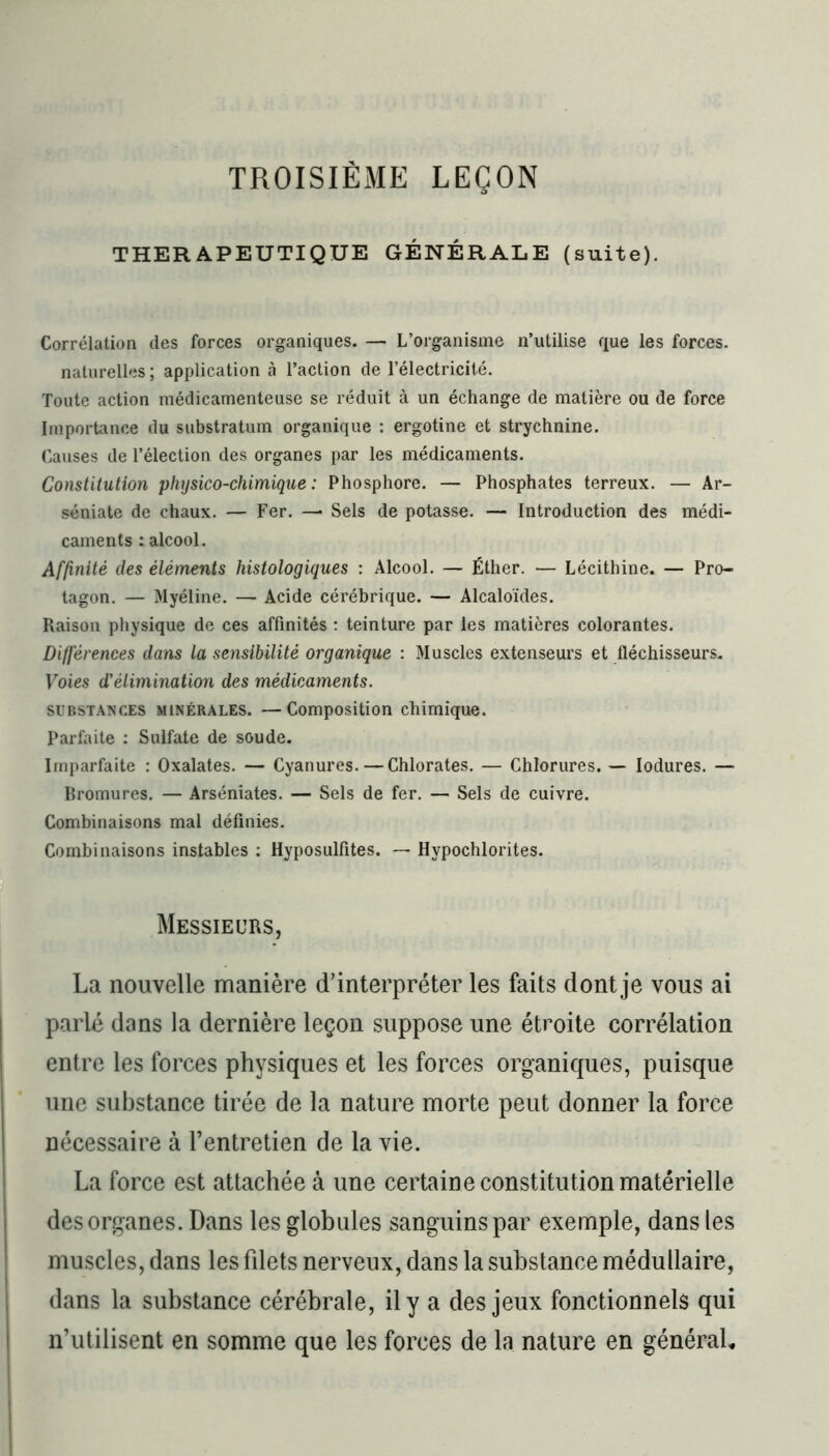 TROISIÈME LEÇON THERAPEUTIQUE GÉNÉRALE (suite). Corrélation des forces organiques. — L’organisme n’utilise que les forces, naturelles ; application à l’action de l’électricité. Toute action médicamenteuse se réduit à un échange de matière ou de force Importance du substratum organique : ergotine et strychnine. Causes de l’élection des organes par les médicaments. Constitution physico-chimique : Phosphore. — Phosphates terreux. — Ar- séniate de chaux. — Fer. — Sels de potasse. — Introduction des médi- caments : alcool. Affinité des éléments histologiques : Alcool. — Éther. — Lécithine. — Pro- tagon. — Myéline. — Acide cérébrique. — Alcaloïdes. Raison physique de ces affinités : teinture par les matières colorantes. Différences dans la sensibilité organique : Muscles extenseurs et fléchisseurs. Voies d'élimination des médicaments. substances minérales. —Composition chimique. Parfaite : Sulfate de soude. Imparfaite : Oxalates. — Cyanures.—Chlorates. — Chlorures. — lodures. — Bromures. — Arséniates. — Sels de fer. — Sels de cuivre. Combinaisons mal définies. Combinaisons instables : Hyposulfites. — Hypochlorites. Messieurs, La nouvelle manière d’interpréter les faits dont je vous ai parlé dans la dernière leçon suppose une étroite corrélation entre les forces physiques et les forces organiques, puisque une substance tirée de la nature morte peut donner la force nécessaire à l’entretien de la vie. La force est attachée à une certaine constitution matérielle des organes. Dans les globules sanguins par exemple, dans les muscles, dans les filets nerveux, dans la substance médullaire, dans la substance cérébrale, il y a des jeux fonctionnels qui n’utilisent en somme que les forces de la nature en généraL