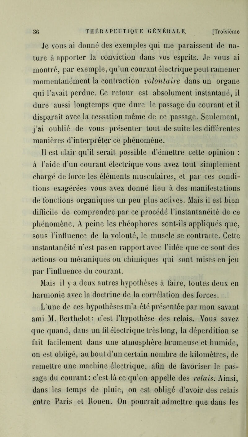 Je vous ai donné des exemples qui me paraissent de na- ture à apporter la conviction dans vos esprits. Je vous ai montré, par exemple, qu’un courant électrique peut ramener momentanément la contraction volontaire dans un organe qui l’avait perdue. Ce retour est absolument instantané, il dure aussi longtemps que dure le passage du courant et il disparait avec la cessation même de ce passage. Seulement, j’ai oublié de vous présenter tout de suite les différentes manières d’interpréter ce phénomène. 11 est clair qu’il serait possible d’émettre cette opinion : à l’aide d’un courant électrique vous avez tout simplement chargé de force les éléments musculaires, et par ces condi- tions exagérées vous avez donné lieu à des manifestations de fonctions organiques un peu plus actives. Mais il est bien difficile de comprendre par ce procédé l’instantanéité de ce phénomène. A peine les rhéophores sont-ils appliqués que, sous l’influence de la volonté, le muscle se contracte. Cette instantanéité n’est pas en rapport avec l’idée que ce sont des actions ou mécaniques ou chimiques qui sont mises en jeu par l’influence du courant. Mais il y a deux autres hypothèses à faire, toutes deux en harmonie avec la doctrine de la corrélation des forces. L’une de ces hypothèses m’a été présentée par mon savant ami M. Berthelot: c’est l’hypothèse des relais. Vous savez que quand, dans un fil électrique très long, la déperdition se fait facilement dans une atmosphère brumeuse et humide, on est obligé, au bout d’un certain nombre de kilomètres, de remettre une machine électrique, afin de favoriser le pas- sage du courant: c’est là ce qu’on appelle des relais. Ainsi, dans les temps de pluie, on est obligé d’avoir des relais entre Paris et Rouen. On pourrait admettre que dans les