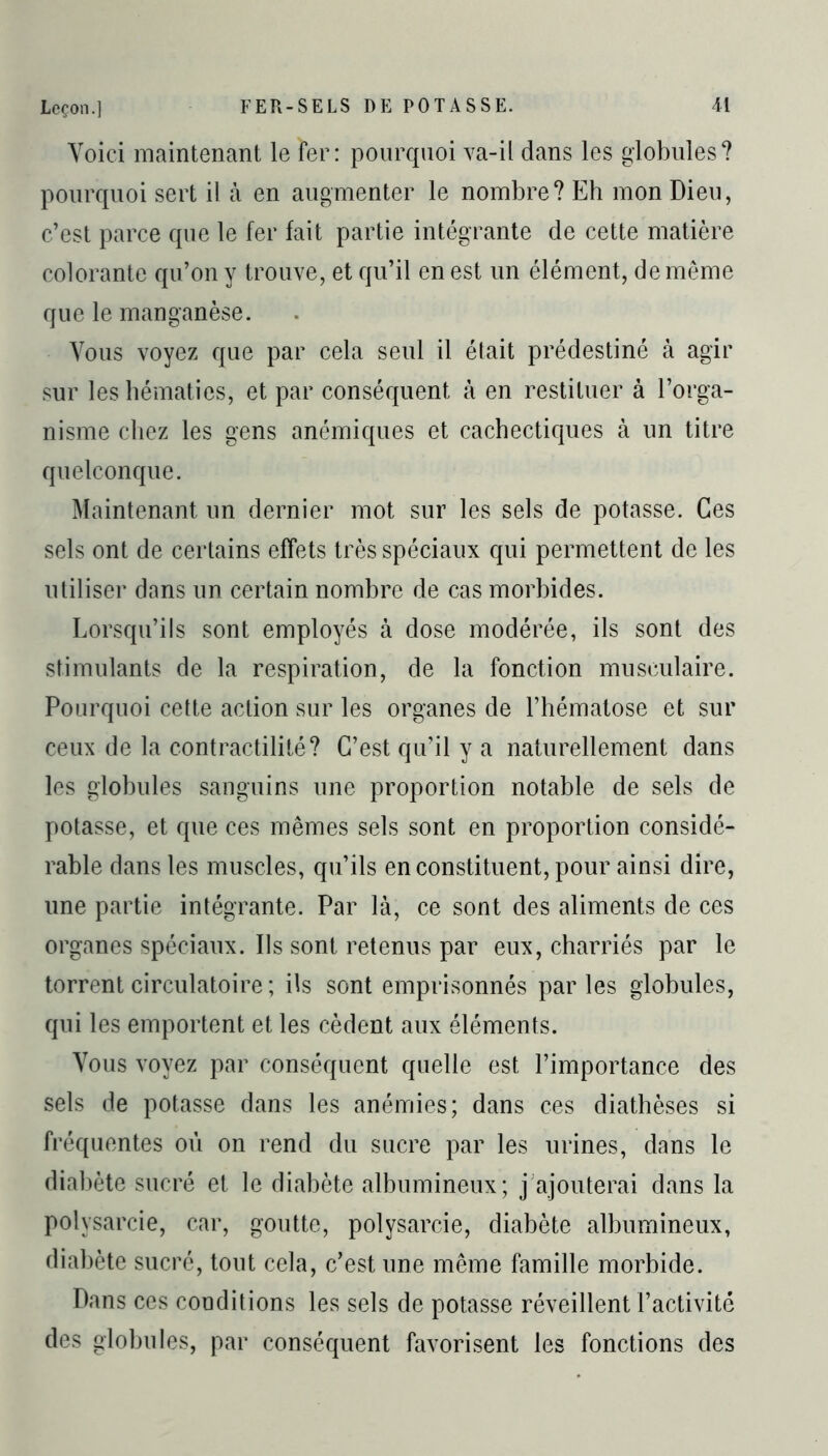 Leçon.] Voici maintenant le fer: pourquoi va-il dans les globules? pourquoi sert il à en augmenter le nombre? Eh mon Dieu, c’est parce que le fer fait partie intégrante de cette matière colorante qu’on y trouve, et qu’il en est un élément, de même que le manganèse. Vous voyez que par cela seul il était prédestiné à agir sur les hématies, et par conséquent à en restituer à l’orga- nisme chez les gens anémiques et cachectiques à un titre quelconque. Maintenant un dernier mot sur les sels de potasse. Ces sels ont de certains effets très spéciaux qui permettent de les utiliser dans un certain nombre de cas morbides. Lorsqu’ils sont employés à dose modérée, ils sont des stimulants de la respiration, de la fonction musculaire. Pourquoi cette action sur les organes de l’hématose et sur ceux de la contractilité? C’est qu’il y a naturellement dans les globules sanguins une proportion notable de sels de potasse, et que ces mêmes sels sont en proportion considé- rable dans les muscles, qu’ils en constituent, pour ainsi dire, une partie intégrante. Par là, ce sont des aliments de ces organes spéciaux. Ils sont retenus par eux, charriés par le torrent circulatoire; ils sont emprisonnés parles globules, qui les emportent et les cèdent aux éléments. Vous voyez par conséquent quelle est l’importance des sels de potasse dans les anémies; dans ces diathèses si fréquentes où on rend du sucre par les urines, dans le diabète sucré et le diabète albumineux; j ajouterai dans la polysarcie, car, goutte, polysarcie, diabète albumineux, diabète sucré, tout cela, c’est une même famille morbide. Dans ces conditions les sels de potasse réveillent l’activité des globules, par conséquent favorisent les fonctions des