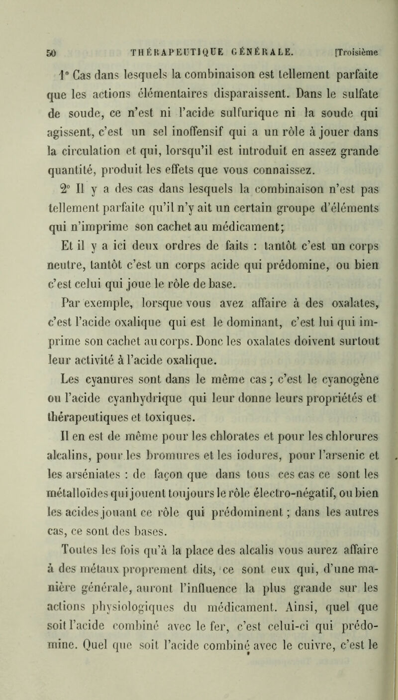 1° Cas dans lesquels la combinaison est tellement parfaite que les actions élémentaires disparaissent. Dans le sulfate de soude, ce n’est ni l’acide sulfurique ni la soude qui agissent, c’est un sel inoffensif qui a un rôle à jouer dans la circulation et qui, lorsqu’il est introduit en assez grande quantité, produit les effets que vous connaissez. 2° Il y a des cas dans lesquels la combinaison n’est pas tellement parfaite qu’il n’y ait un certain groupe d’éléments qui n’imprime son cachet au médicament; Et il y a ici deux ordres de faits : tantôt c’est un corps neutre, tantôt c’est un corps acide qui prédomine, ou bien c’est celui qui joue le rôle de base. Par exemple, lorsque vous avez affaire à des oxalates, c’est l’acide oxalique qui est le dominant, c’est lui qui im- prime son cachet au corps. Donc les oxalates doivent surtout leur activité à l’acide oxalique. Les cyanures sont dans le même cas ; c’est le cyanogène ou l’acide cyanhydrique qui leur donne leurs propriétés et thérapeutiques et toxiques. Il en est de même pour les chlorates et pour les chlorures alcalins, pour les bromures et les iodures, pour l’arsenic et les arséniates : de façon que dans tous ces cas ce sont les métalloïdes qui jouent toujours le rôle électro-négatif, ou bien les acides jouant ce rôle qui prédominent ; dans les autres cas, ce sont des bases. Toutes les fois qu’à la place des alcalis vous aurez affaire à des métaux proprement dits, ce sont eux qui, d’une ma- nière générale, auront l’influence la plus grande sur les actions physiologiques du médicament. Ainsi, quel que soit l’acide combiné avec le fer, c’est celui-ci qui prédo- mine. Quel que soit l’acide combiné avec le cuivre, c’est le