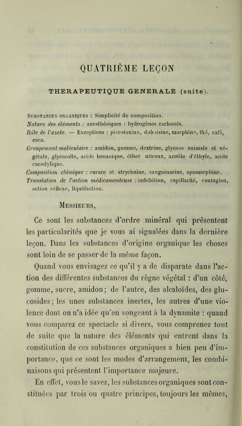 QUATRIÈME LEÇON THERAPEUTIQUE GENERALE (suite). Substances organiques : Simplicité de composition. Nature des éléments : anesthésiques : hydrogènes carbonés. Rôle de l'azote. — Exceptions : picrotoxine, duboisine, morphine, thc, café, coca. Groupement moléculaire : amidon, gomme, dextrine, glycose animale et vé- gétale, glycocolle, acide benzoïque, éther nitreux, azotite d’éthyle, acide- cacodylique. Composition chimique : curare et strychnine, sanguinarine, apomorphine. Translation de l’action médicamenteuse : imbibition, capillarité, contagion, action réflexe, liquéfaction. Messieurs, Ce sont les substances d’ordre minéral qui présentent les particularités que je vous ai signalées dans la dernière leçon. Dans les substances d’origine organique les choses sont loin de se passer de la même façon. Quand vous envisagez ce qu’il y a de disparate dans Fac- tion des différentes substances du règne végétal : d’un côté, gomme, sucre, amidon; de l’autre, des alcaloïdes, des glu- cosides; les unes substances inertes, les autres d’une vio- lence dont on n’a idée qu’en songeant à la dynamite : quand vous comparez ce spectacle si divers, vous comprenez tout de suite que la nature des éléments qui entrent dans la constitution de ces substances organiques a bien peu d’im- portance, que ce sont les modes d’arrangement, les combi- naisons qui présentent l’importance majeure. En effet, vous le savez, les substances organiques sont con- stituées par trois ou quatre principes, toujours les mêmes,