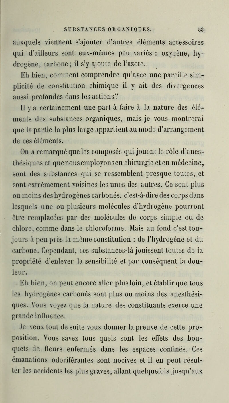 auxquels viennent s’ajouter d’autres éléments accessoires qui d’ailleurs sont eux-mêmes peu variés : oxygène, hy- drogène, carbone; il s’y ajoute de l’azote. Eh bien, comment comprendre qu’avec une pareille sim- plicité de constitution chimique il y ait des divergences aussi profondes dans les actions? Il y a certainement une part à faire à la nature des élé- ments des substances organiques, mais je vous montrerai que la partie la plus large appartient au mode d’arrangement de ces éléments. On a remarqué que les composés qui jouent le rôle d’anes- thésiques et que nous employons en chirurgie et en médecine, sont des substances qui se ressemblent presque toutes, et sont extrêmement voisines les unes des autres. Ce sont plus ou moins des hydrogènes carbonés, c’est-à-dire des corps dans lesquels une ou plusieurs molécules d’hydrogène pourront être remplacées par des molécules de corps simple ou de chlore, comme dans le chloroforme. Mais au fond c’est tou- jours à peu près la même constitution : de l’hydrogène et du carbone. Cependant, ces substances-là jouissent toutes de la propriété d’enlever la sensibilité et par conséquent la dou- leur. Eh bien, on peut encore aller plus loin, et établir que tous les hydrogènes carbonés sont plus ou moins des anesthési- ques. Vous voyez que la nature des constituants exerce une grande influence. Je veux tout de suite vous donner la preuve de cette pro- position. Vous savez tous quels sont les effets des bou- quets de fleurs enfermés dans les espaces confinés. Ces émanations odoriférantes sont nocives et il en peut résul- ter les accidents les plus graves, allant quelquefois jusqu’aux