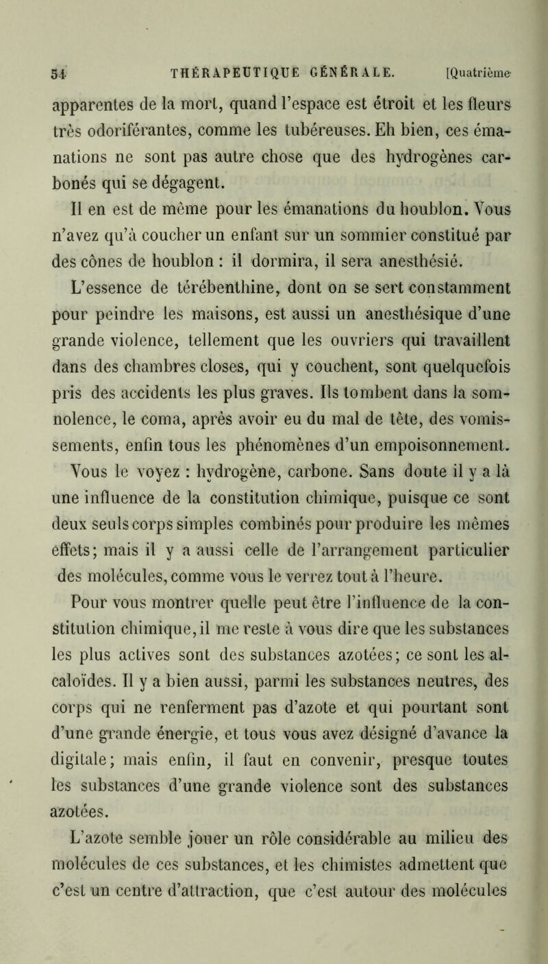 apparentes de la mort, quand l’espace est étroit et les fleurs très odoriférantes, comme les tubéreuses. Eh bien, ces éma- nations ne sont pas autre chose que des hydrogènes car- bonés qui se dégagent. Il en est de même pour les émanations du houblon. Vous n’avez qu’à coucher un enfant sur un sommier constitué par des cônes de houblon : il dormira, il sera anesthésié. L’essence de térébenthine, dont on se sert constamment pour peindre les maisons, est aussi un anesthésique d’une grande violence, tellement que les ouvriers qui travaillent dans des chambres closes, qui y couchent, sont quelquefois pris des accidents les plus graves. Ils tombent dans la som- nolence, le coma, après avoir eu du mal de tête, des vomis- sements, enfin tous les phénomènes d’un empoisonnement. Vous le voyez : hydrogène, carbone. Sans doute il y a là une influence de la constitution chimique, puisque ce sont deux seuls corps simples combinés pour produire les mêmes effets; mais il y a aussi celle de l’arrangement particulier des molécules, comme vous le verrez tout à l’heure. Pour vous montrer quelle peut être l’influence de la con- stitution chimique, il me reste à vous dire que les substances les plus actives sont des substances azotées ; ce sont les al- caloïdes. Il y a bien aussi, parmi les substances neutres, des corps qui ne renferment pas d’azote et qui pourtant sont d’une grande énergie, et tous vous avez désigné d’avance la digitale; mais enfin, il faut en convenir, presque toutes les substances d’une grande violence sont des substances azotées. L’azote semble jouer un rôle considérable au milieu des molécules de ces substances, et les chimistes admettent que c’est un centre d’attraction, que c’est autour des molécules