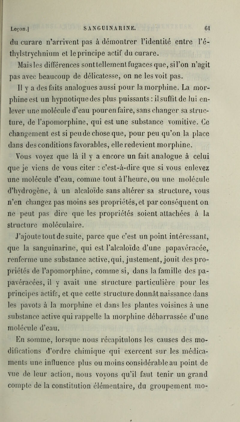 du curare n’arrivent pas à démontrer l’identité entre l’é- thylstrychnium et le principe actif du curare. Mais les différences sont tellement fugaces que, si l’on n’agit pas avec beaucoup de délicatesse, on ne les voit pas. Il y a des faits analogues aussi pour la morphine. La mor- phine est un hypnotique des plus puissants : il suffit de lui en- lever une molécule d’eau pour en faire, sans changer sa struc- ture, de l’apomorphine, qui est une substance vomitive. Ce changement est si peu de chose que, pour peu qu’on la place dans des conditions favorables, elle redevient morphine. Vous voyez que là il y a encore un fait analogue à celui que je viens de vous citer : c’est-à-dire que si vous enlevez une molécule d’eau, comme tout à l’heure, ou une molécule d’hydrogène, à un alcaloïde sans altérer sa structure, vous n’en changez pas moins ses propriétés, et par conséquent on ne peut pas dire que les propriétés soient attachées à la structure moléculaire. J’ajoute tout de suite, parce que c’est un point intéressant, que la sanguinarine, qui est l’alcaloïde d’une papavéracée, renferme une substance active, qui, justement, jouit des pro- priétés de l’apomorphinc, comme si, dans la famille des pa- pavéracées, il y avait une structure particulière pour les principes actifs, et que cette structure donnât naissance dans les pavots à la morphine et dans les plantes voisines à une substance active qui rappelle la morphine débarrassée d’une molécule d’eau. En somme, lorsque nous récapitulons les causes des mo- difications d’ordre chimique qui exercent sur les médica- ments une influence plus ou moins considérable au point de vue de leur action, nous voyons qu’il faut tenir un grand compte de la constitution élémentaire, du groupement mo-