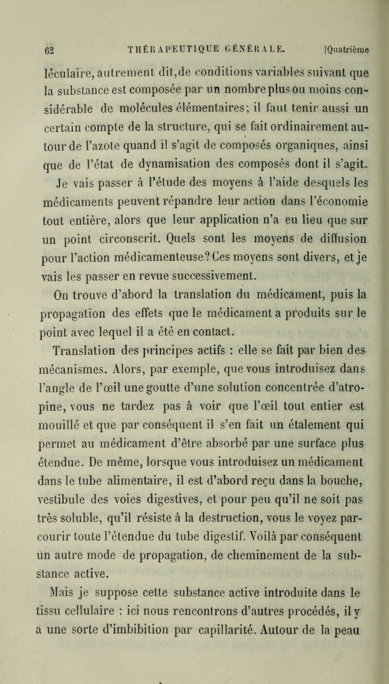 léculaire, autrement dit,de conditions variables suivant que la substance est composée par un nombre plus ou moins con- sidérable de molécules élémentaires; il faut tenir aussi un certain compte de la structure, qui se fait ordinairement au- tour de l’azote quand il s’agit de composés organiques, ainsi que de l’état de dynamisation des composés dont il s’agit. Je vais passer à l’élude des moyens à l’aide desquels les médicaments peuvent répandre leur action dans l’économie tout entière, alors que leur application n’a eu lieu que sur un point circonscrit. Quels sont les moyens de diffusion pour l’action médicamenteuse? Ces moyens sont divers, et je vais les passer en revue successivement. On trouve d’abord la translation du médicament, puis la propagation des effets que le médicament a produits sur le point avec lequel il a été en contact. Translation des principes actifs : elle se fait par bien des mécanismes. Alors, par exemple, que vous introduisez dans l’angle de l’œil une goutte d’une solution concentrée d’atro- pine, vous ne tardez pas à voir que l’œil tout entier est mouillé et que par conséquent il s’en fait un étalement qui permet au médicament d’être absorbé par une surface plus étendue. De même, lorsque vous introduisez un médicament dans le tube alimentaire, il est d’abord reçu dans la bouche, vestibule des voies digestives, et pour peu qu’il ne soit pas très soluble, qu’il résiste à la destruction, vous le voyez par- courir toute l’étendue du tube digestif. Voilà par conséquent un autre mode de propagation, de cheminement de la sub- stance active. Mais je suppose cette substance active introduite dans le tissu cellulaire : ici nous rencontrons d’autres procédés, il y a une sorte d’imbibition par capillarité. Autour de la peau