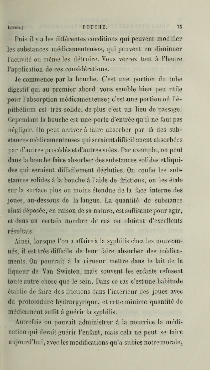 Puis il y a les différentes conditions qui peuvent modifier les substances médicamenteuses, qui peuvent en diminuer l’activité ou même les détruire. Vous verrez tout à l’heure l’application de ces considérations. Je commence par la bouche. C’est une portion du tube digestif qui au premier abord vous semble bien peu utile pour l’absorption médicamenteuse; c’est une portion où l’é- pithélium est très solide, déplus c’est un lieu de passage. Cependant la bouche est une porte d’entrée qu’il ne faut pas négliger. On peut arriver à faire absorber par là des sub- stances médicamenteuses qui seraient difficilement absorbées par d’autres procédés et d’autres voies. Par exemple, on peut dans la bouche faire absorber des substances solides et liqui- des qui seraient difficilement dégluties. On confie les sub- stances solides à la bouche à l’aide de frictions, on les étale sur la surface plus ou moins étendue de la face interne des joues, au-dessous de la langue. La quantité de substance ainsi déposée, en raison de sa nature, est suffisante pour agir, et dans un certain nombre de cas on obtient d’excellents résultats. Ainsi, lorsque l’on a affaire à la syphilis chez les nouveau- nés, il est très difficile de leur faire absorber des médica- ments. On pourrait à la rigueur mettre dans le lait de la liqueur de Yan Swieten, mais souvent les enfants refusent toute autre chose que le sein. Dans ce cas c’est une habitude établie de faire des frictions dans l’intérieur des joues avec du protoiodure hydrargyrique, et cette minime quantité de médicament suffit à guérir la syphilis. Autrefois on pouvait administrer à la nourrice la médi- cation qui devait guérir l’enfant, mais cela ne peut se faire aujourd’hui, avec les modifications qu’a subies notre morale,