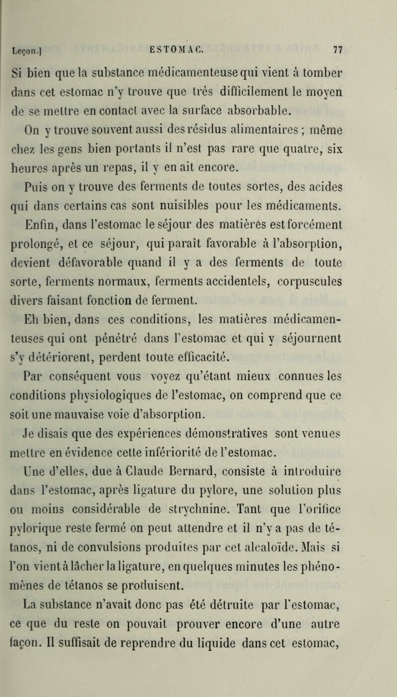 Si bien que la substance médicamenteuse qui vient à tomber dans cet estomac n’y trouve que très difficilement le moyen de se mettre en contact avec la surface absorbable. On y trouve souvent aussi des résidus alimentaires; même chez les gens bien portants il n’est pas rare que quatre, six heures après un repas, il y en ait encore. Puis on y trouve des ferments de toutes sortes, des acides qui dans certains cas sont nuisibles pour les médicaments. Enfin, dans l’estomac le séjour des matières est forcément prolongé, et ce séjour, qui paraît favorable à l’absorption, devient défavorable quand il y a des ferments de toute sorte, ferments normaux, ferments accidentels, corpuscules divers faisant fonction de ferment. Eh bien, dans ces conditions, les matières médicamen- teuses qui ont pénétré dans l’estomac et qui y séjournent s’y détériorent, perdent toute efficacité. Par conséquent vous voyez qu’étant mieux connues les conditions physiologiques de l’estomac, on comprend que ce soit une mauvaise voie d’absorption. Je disais que des expériences démonstratives sont venues mettre en évidence cette infériorité de l’estomac. Une d’elles, due à Claude Bernard, consiste à introduire dans l’estomac, après ligature du pylore, une solution plus ou moins considérable de strychnine. Tant que l’orifice pylorique reste fermé on peut attendre et il n’y a pas de té- tanos, ni de convulsions produites par cet alcaloïde. Mais si l’on vient à lâcher la ligature, en quelques minutes les phéno- mènes de tétanos se produisent. La substance n’avait donc pas été détruite par l’estomac, ce que du reste on pouvait prouver encore d’une autre façon. Il suffisait de reprendre du liquide dans cet estomac,