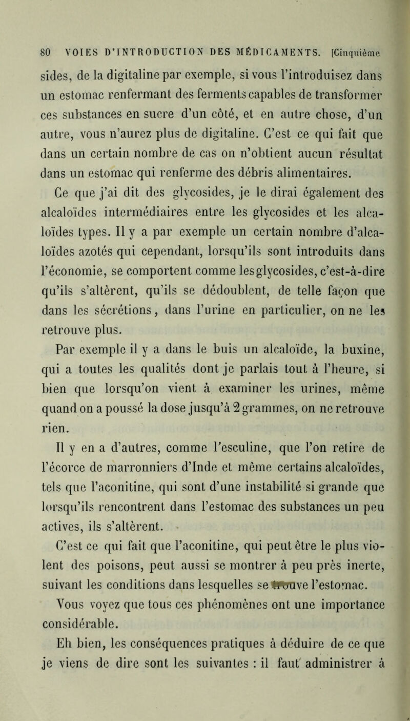 sides, de la digitaline par exemple, si vous l’introduisez dans un estomac renfermant des ferments capables de transformer ces substances en sucre d’un côté, et en autre chose, d’un autre, vous n’aurez plus de digitaline. C’est ce qui fait que dans un certain nombre de cas on n’obtient aucun résultat dans un estomac qui renferme des débris alimentaires. Ce que j’ai dit des glycosides, je le dirai également des alcaloïdes intermédiaires entre les glycosides et les alca- loïdes types. Il y a par exemple un certain nombre d’alca- loïdes azotés qui cependant, lorsqu’ils sont introduits dans l’économie, se comporten t comme les glycosides, c’est-à-dire qu’ils s’altèrent, qu’ils se dédoublent, de telle façon que dans les sécrétions, dans l’urine en particulier, on ne les retrouve plus. Par exemple il y a dans le buis un alcaloïde, la buxine, qui a toutes les qualités dont je parlais tout à l’heure, si bien que lorsqu’on vient à examiner les urines, même quand on a poussé la dose jusqu’à 2 grammes, on ne retrouve rien. 11 y en a d’autres, comme Tesculine, que l’on retire de l’écorce de marronniers d’Inde et même certains alcaloïdes, tels que l’aconitine, qui sont d’une instabilité si grande que lorsqu’ils rencontrent dans l’estomac des substances un peu actives, ils s’altèrent. C’est ce qui fait que l’aconitine, qui peut être le plus vio- lent des poisons, peut aussi se montrer à peu près inerte, suivant les conditions dans lesquelles se fcflrave l’estomac. Vous voyez que tous ces phénomènes ont une importance considérable. Eh bien, les conséquences pratiques à déduire de ce que je viens de dire sont les suivantes : il faut administrer à