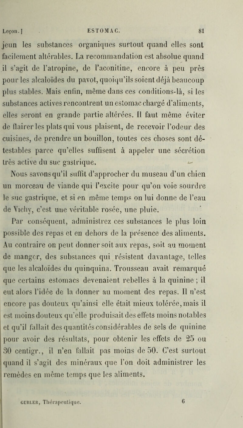 jeun les substances organiques surtout quand elles sont facilement altérables. La recommandation est absolue quand il s’agit de l’atropine, de l’aconitine, encore à peu près pour les alcaloïdes du pavot, quoiqu’ils soient déjà beaucoup plus stables. Mais enfin, même dans ces conditions-là, si les substances actives rencontrent un estomac chargé d’aliments, elles seront en grande partie altérées. 11 faut même éviter de flairer les plats qui vous plaisent, de recevoir l’odeur des cuisines, de prendre un bouillon, toutes ces choses sont dé- testables parce qu’elles suffisent à appeler une sécrétion très active du suc gastrique, <- Nous savons qu’il suffit d’approcher du museau d’un chien un morceau de viande qui l’excite pour qu’on voie sourdre le suc gastrique, et si en même temps on lui donne de l’eau de Vichy, c’est une véritable rosée, une pluie. Par conséquent, administrez ces substances le plus loin possible des repas et en dehors de la présence des aliments. Au contraire on peut donner soit aux repas, soit au moment de manger, des substances qui résistent davantage, telles que les alcaloïdes du quinquina. Trousseau avait remarqué que certains estomacs devenaient rebelles à la quinine ; il eut alors l’idée de la donner au moment des repas. Il n’est encore pas douteux qu’ainsi elle était mieux tolérée, mais il est moins douteux qu’elle produisait des effets moins notables et qu’il fallait des quantités considérables de sels de quinine pour avoir des résultats, pour obtenir les effets de 25 ou 30 centigr., il n’en fallait pas moins de 50. C’est surtout quand il s’agit des minéraux que l’on doit administrer les remèdes en même temps que les aliments. gubler, Thérapeutique. 6