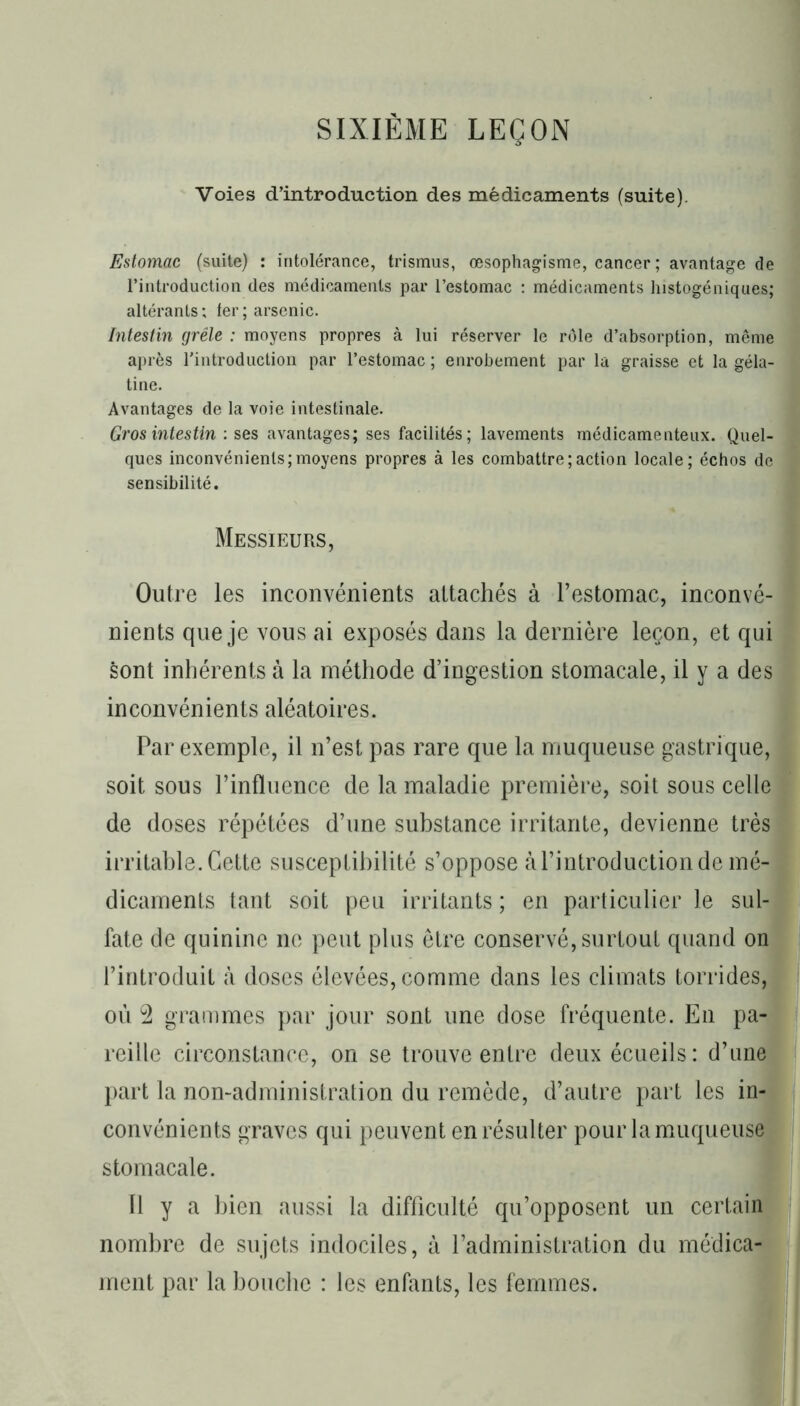 SIXIÈME LEÇON Voies d’introduction des médicaments (suite). Estomac (suite) : intolérance, trismus, œsophagisme, cancer; avantage de l’introduction des médicaments par l’estomac : médicaments lnstogéniques; altérants; 1er; arsenic. Intestin grêle : moyens propres à lui réserver le rôle d’absorption, même après l'introduction par l’estomac ; enrobement par la graisse et la géla- tine. Avantages de la voie intestinale. Gros intestin : ses avantages; ses facilités; lavements médicamenteux. Quel- ques inconvénients;moyens propres à les combattre;action locale; échos de sensibilité. Messieurs, Outre les inconvénients attachés à l’estomac, inconvé- nients que je vous ai exposés dans la dernière leçon, et qui sont inhérents à la méthode d’ingestion stomacale, il y a des inconvénients aléatoires. Par exemple, il n’est pas rare que la muqueuse gastrique, soit sous l’influence de la maladie première, soit sous celle de doses répétées d’une substance irritante, devienne très irritable. Cette susceptibilité s’oppose àl’introduction de mé- dicaments tant soit peu irritants ; en particulier le sul- fate de quinine ne peut plus être conservé, surtout quand on l’introduit à doses élevées, comme dans les climats torrides, où 2 grammes par jour sont une dose fréquente. En pa- reille circonstance, on se trouve entre deux écueils: d’une part la non-administration du remède, d’autre part les in- convénients graves qui peuvent en résulter pour la muqueuse stomacale. Il y a bien aussi la difficulté qu’opposent un certain nombre de sujets indociles, à l’administration du médica- ment par la bouche : les enfants, les femmes.