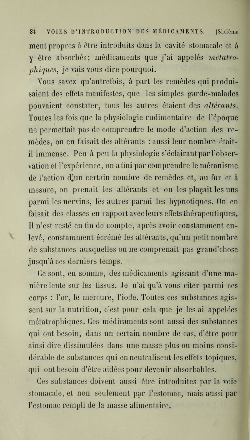 ment propres à être introduits dans la cavité stomacale et à y être absorbés; médicaments que j’ai appelés mètatro- pliiques, je vais vous dire pourquoi. Vous savez qu’autrefois, à part les remèdes qui produi- saient des effets manifestes, que les simples garde-malades pouvaient constater, tous les autres étaient des altérants. Toutes les fois que la physiologie rudimentaire de l’époque ne permettait pas de comprendre le mode d’action des re- mèdes, on en faisait des altérants : aussi leur nombre était- il immense. Peu à peu la physiologie s’éclairant par l’obser- vation et l’expérience, on a fini par comprendre le mécanisme de l’action d^un certain nombre de remèdes et, au fur et à mesure, on prenait les altérants et on les plaçait les uns parmi les nervins, lès autres parmi les hypnotiques. On en faisait des classes en rapport avec leurs effets thérapeutiques. Il n’est resté en fin de compte, après avoir constamment en- levé, constamment écrémé les altérants, qu’un petit nombre de substances auxquelles on ne comprenait pas grand’chose jusqu’à ces derniers temps. Ce sont, en somme, des médicaments agissant d’une ma- nière lente sur les tissus. Je n’ai qu’à vous citer parmi ces corps : l’or, le mercure, l’iode. Toutes ces substances agis- sent sur la nutrition, c’est pour cela que je les ai appelées mélatrophiques. Ces médicaments sont aussi des substances qui ont besoin, dans un certain nombre de cas, d’être pour ainsi dire dissimulées dans une masse plus ou moins consi- dérable de substances qui en neutralisent les effets topiques, qui ont besoin d’être aidées pour devenir absorbables. Ces substances doivent aussi être introduites par la voie stomacale, et non seulement par l’estomac, mais aussi par l’estomac rempli de la masse alimentaire.