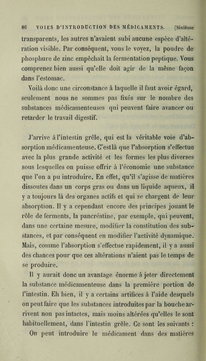 transparents, les autres n’avaient subi aucune espèce d’alté- ration visible. Par conséquent, vous le voyez, la poudre de phosphure de zinc empêchait la fermentation peptique. Vous comprenez bien aussi qu’elle doit agir de la même façon dans l’estomac. Voilà donc une circonstance à laquelle il faut avoir égard, seulement nous ne sommes pas fixés sur le nombre des substances médicamenteuses qui peuvent faire avancer ou retarder le travail digestif. J’arrive à l’intestin grêle, qui est la véritable voie d’ab- sorption médicamenteuse. G’estlà que l’absorption s’effectue avec la plus grande activité et les formes les plus diverses sous lesquelles on puisse offrir à l’économie une substance que l’on a pu introduire. En effet, qu’il s’agisse de matières dissoutes dans un corps gras ou dans un liquide aqueux, il y a toujours là des organes actifs et qui se chargent de leur absorption. Il y a cependant, encore des principes jouant le rôle de ferments, la pancréatine, par exemple, qui peuvent, dans une certaine mesure, modifier la constitution des sub- stances, et par conséquent en modifier l’activité dynamique. Mais, comme l’absorption s’effectue rapidement, il y a aussi des chances pour que ces altérations n’aient pas le temps de se produire. Il y aurait donc un avantage énorme à jeter directement la substance médicamenteuse dans la première portion de l’intestin. Eh bien, il y a certains artifices à l’aide desquels on peut faire que les substances introduites par la bouche ar- rivent non pas intactes, mais moins altérées qu’elles le sont habituellement, dans l’intestin grêle. Ce sont les suivants : On peut introduire le médicament dans des matières