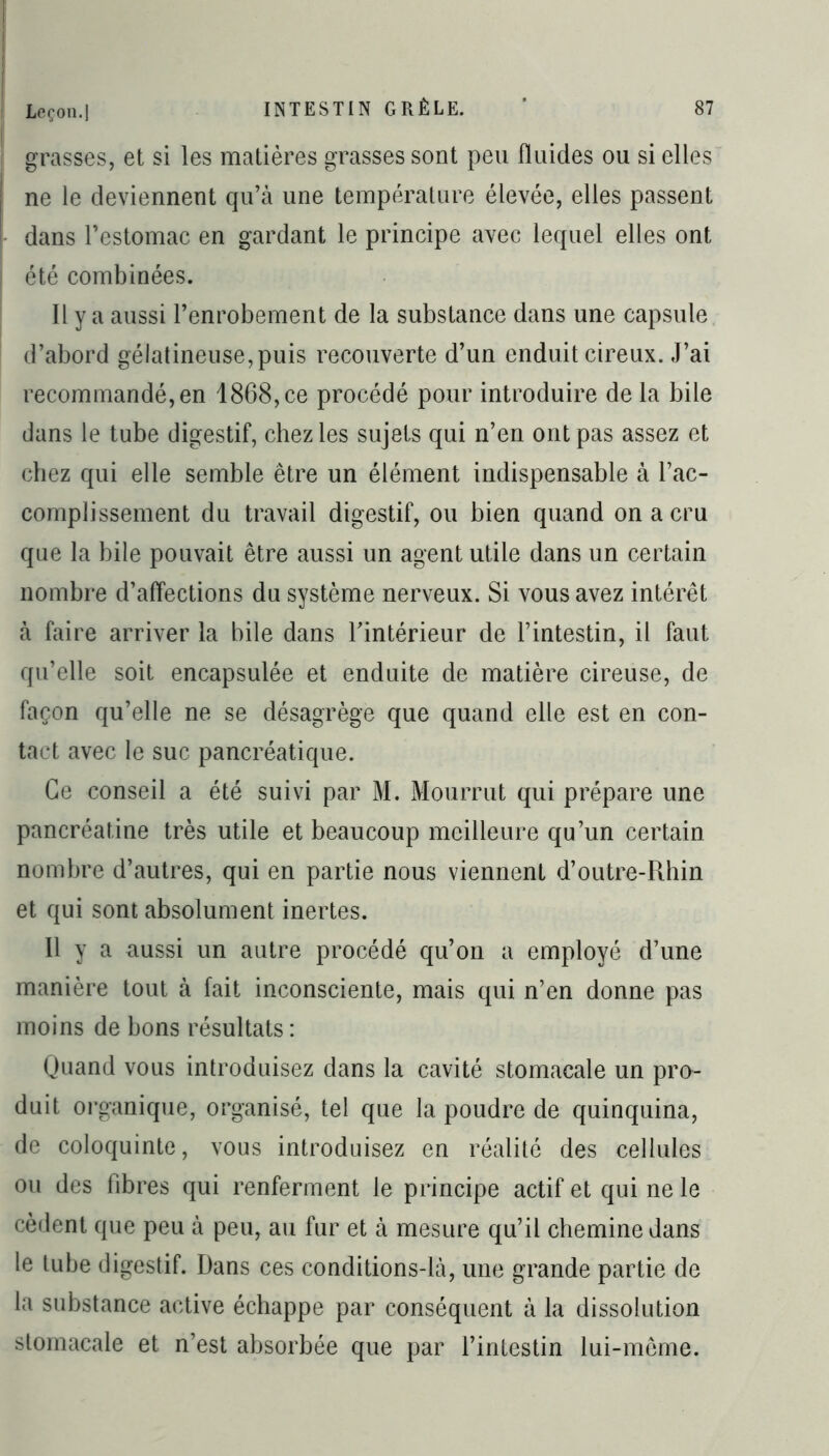 grasses, et si les matières grasses sont peu fluides ou si elles ne le deviennent qu’à une température élevée, elles passent dans l’estomac en gardant le principe avec lequel elles ont été combinées. Il y a aussi l’enrobement de la substance dans une capsule d’abord gélatineuse, puis recouverte d’un enduit cireux. J’ai recommandé, en 1868, ce procédé pour introduire de la bile dans le tube digestif, chez les sujets qui n’en ont pas assez et chez qui elle semble être un élément indispensable à l’ac- complissement du travail digestif, ou bien quand on a cru que la bile pouvait être aussi un agent utile dans un certain nombre d’affections du système nerveux. Si vous avez intérêt à faire arriver la bile dans l’intérieur de l’intestin, il faut qu’elle soit encapsulée et enduite de matière cireuse, de façon qu’elle ne se désagrège que quand elle est en con- tact avec le suc pancréatique. Ce conseil a été suivi par M. Mourrut qui prépare une pancréatine très utile et beaucoup meilleure qu’un certain nombre d’autres, qui en partie nous viennent d’outre-Rhin et qui sont absolument inertes. Il y a aussi un autre procédé qu’on a employé d’une manière tout à fait inconsciente, mais qui n’en donne pas moins de bons résultats : Quand vous introduisez dans la cavité stomacale un pro- duit organique, organisé, tel que la poudre de quinquina, de coloquinte, vous introduisez en réalité des cellules ou des fibres qui renferment le principe actif et qui ne le cèdent que peu à peu, au fur et à mesure qu’il chemine dans le tube digestif. Dans ces conditions-là, une grande partie de la substance active échappe par conséquent à la dissolution stomacale et n’est absorbée que par l’intestin lui-même.