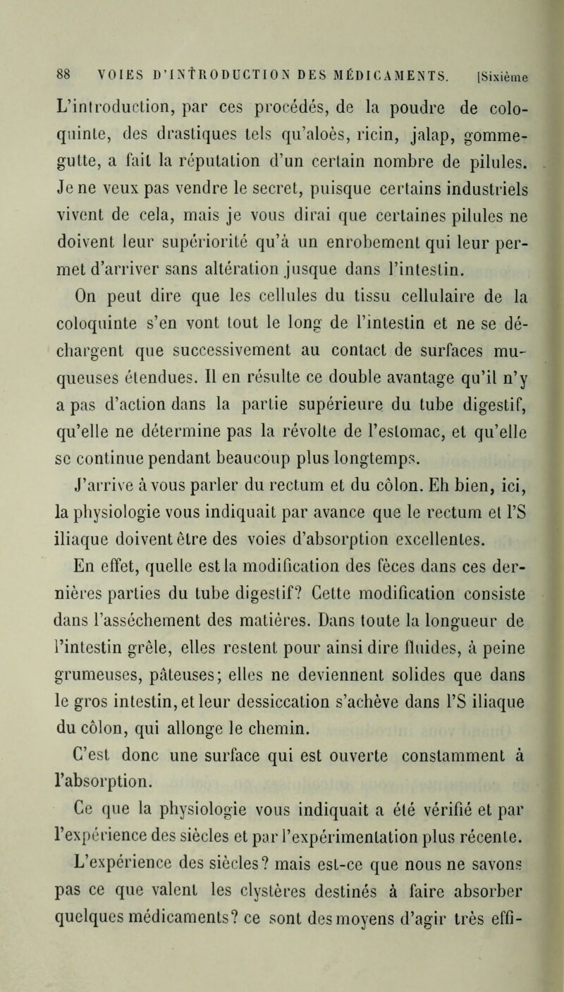 L’introduction, par ces procédés, de la poudre de colo- quinte, des drastiques tels qu’aloès, ricin, jalap, gomme- gutte, a fait la réputation d’un certain nombre de pilules. Je ne veux pas vendre le secret, puisque certains industriels vivent de cela, mais je vous dirai que certaines pilules ne doivent leur supériorité qu’à un enrobement qui leur per- met d’arriver sans altération jusque dans l’intestin. On peut dire que les cellules du tissu cellulaire de la coloquinte s’en vont tout le long de l’intestin et ne se dé- chargent que successivement au contact de surfaces mu- queuses étendues. Il en résulte ce double avantage qu’il n’y a pas d’action dans la partie supérieure du tube digestif, qu’elle ne détermine pas la révolte de l’estomac, et qu’elle se continue pendant beaucoup plus longtemps. J’arrive à vous parler du rectum et du côlon. Eh bien, ici, la physiologie vous indiquait par avance que le rectum et l’S iliaque doivent être des voies d’absorption excellentes. En effet, quelle est la modification des fèces dans ces der- nières parties du tube digestif? Cette modification consiste dans l’assèchement des matières. Dans toute la longueur de l’intestin grêle, elles restent pour ainsi dire fluides, à peine grumeuses, pâteuses; elles ne deviennent solides que dans le gros intestin, et leur dessiccation s’achève dans l’S iliaque du côlon, qui allonge le chemin. C’est donc une surface qui est ouverte constamment à l’absorption. Ce que la physiologie vous indiquait a été vérifié et par l’expérience des siècles et par l’expérimentation plus récente. L’expérience des siècles? mais est-ce que nous ne savons pas ce que valent les clystères destinés à faire absorber quelques médicaments? ce sont des moyens d’agir très effî-