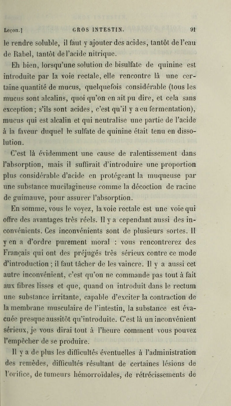 le rendre soluble, il faut y ajouter des acides, tantôt de l’eau de Rabel, tantôt de l’acide nitrique. Eh bien, lorsqu’une solution de bisulfate de quinine est introduite par la voie rectale, elle rencontre là une cer- taine quantité de mucus, quelquefois considérable (tous les mucus sont alcalins, quoi qu’on en ait pu dire, et cela sans exception; s’ils sont acides, c’est qu’il y a eu fermentation), mucus qui est alcalin et qui neutralise une partie de l’acide à la faveur duquel te sulfate de quinine était tenu en disso- lution. C’est là évidemment une cause de ralentissement dans l’absorption, mais il suffirait d’introduire une proportion plus considérable d’acide en protégeant la muqueuse par une substance mucilagineuse comme la décoction de racine de guimauve, pour assurer l’absorption. En somme, vous le voyez, la voie rectale est une voie qui offre des avantages très réels. 11 y a cependant aussi des in- convénients. Ces inconvénients sont de plusieurs sortes. 11 y en a d’ordre purement moral : vous rencontrerez des Français qui ont des préjugés très sérieux contre ce mode d’introduction ; il faut tâcher de tes vaincre. Il y a aussi cet autre inconvénient, c’est qu’on ne commande pas tout à fait aux fibres lisses et que, quand on introduit dans 1e rectum une substance irritante, capable d’exciter la contraction de la membrane musculaire de l’intestin, la substance est éva- cuée presque aussitôt qu’introduite. C’est là un inconvénient sérieux, je vous dirai tout à l’heure comment vous pouvez l’empêcher de se produire. Il y a de plus tes difficultés éventuelles à l’administration des remèdes, difficultés résultant de certaines lésions de l’orifice, de tumeurs hémorroïdales, de rétrécissements de