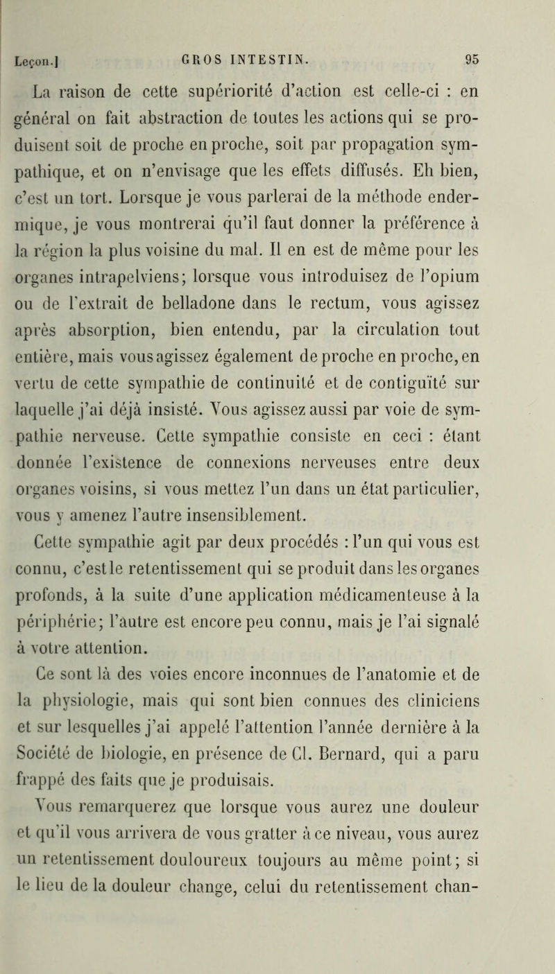 La raison de cette supériorité d’action est celle-ci : en général on fait abstraction de toutes les actions qui se pro- duisent soit de proche en proche, soit par propagation sym- pathique, et on n’envisage que les effets diffusés. Eh bien, c’est un tort. Lorsque je vous parlerai de la méthode ender- mique, je vous montrerai qu’il faut donner la préférence à la région la plus voisine du mal. Il en est de même pour les organes intrapelviens; lorsque vous introduisez de l’opium ou de l'extrait de belladone dans le rectum, vous agissez après absorption, bien entendu, par la circulation tout entière, mais vous agissez également de proche en proche, en vertu de cette sympathie de continuité et de contiguïté sur laquelle j’ai déjà insisté. Vous agissez aussi par voie de sym- pathie nerveuse. Cette sympathie consiste en ceci : étant donnée l’existence de connexions nerveuses entre deux organes voisins, si vous mettez l’un dans un état particulier, vous y amenez l’autre insensiblement. Cette sympathie agit par deux procédés : l’un qui vous est connu, c’estle retentissement qui se produit dans les organes profonds, à la suite d’une application médicamenteuse à la périphérie; l’autre est encore peu connu, mais je l’ai signalé à votre attention. Ce sont là des voies encore inconnues de l’anatomie et de la physiologie, mais qui sont bien connues des cliniciens et sur lesquelles j’ai appelé l’attention l’année dernière à la Société de biologie, en présence de Cl. Bernard, qui a paru frappé des faits que je produisais. Vous remarquerez que lorsque vous aurez une douleur et qu’il vous arrivera de vous gratter à ce niveau, vous aurez un retentissement douloureux toujours au même point; si le lieu de la douleur change, celui du retentissement chan-