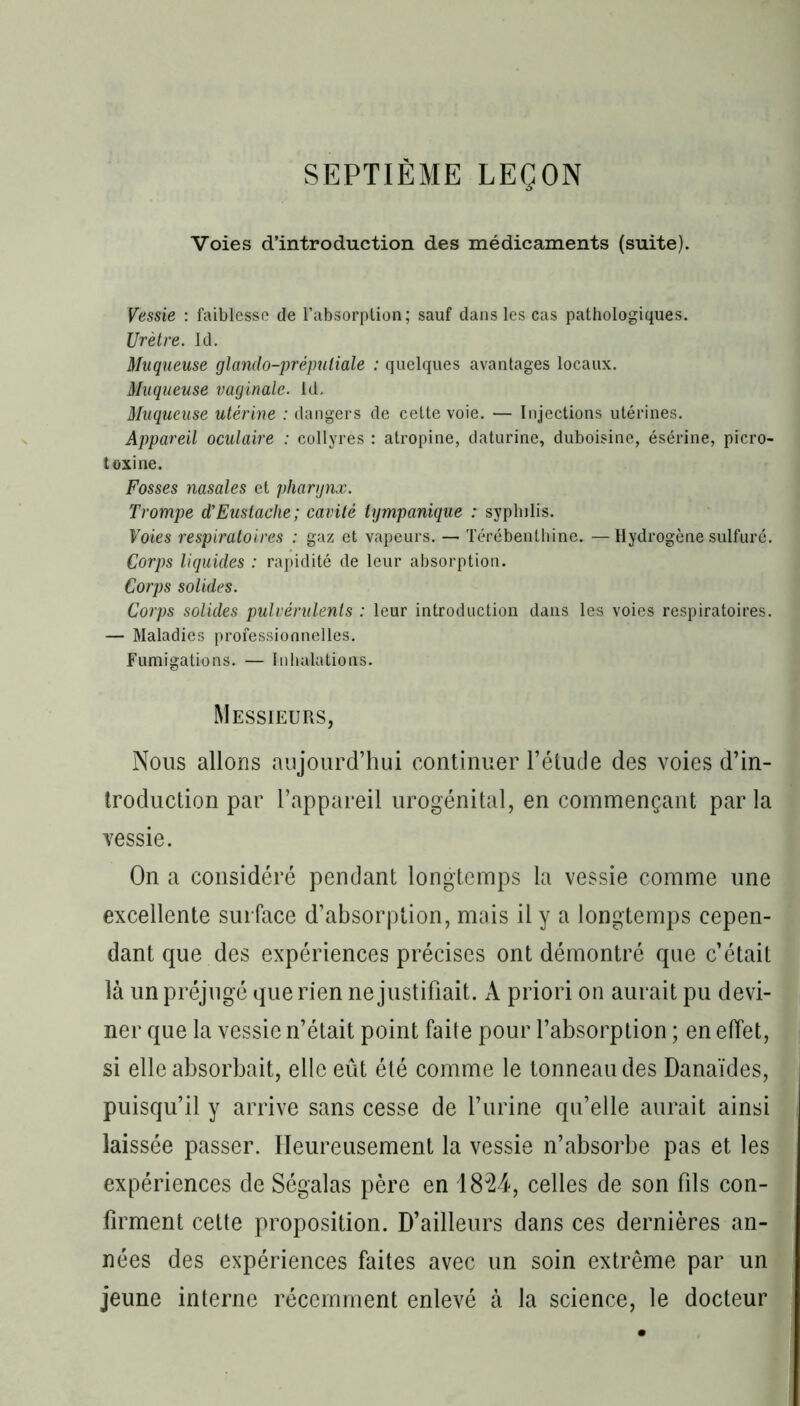 SEPTIÈME LEÇON Voies d’introduction des médicaments (suite). Vessie : faiblesse de l’absorption; sauf dans les cas pathologiques. Urètre. Id. Muqueuse glando-prépuliale : quelques avantages locaux. Muqueuse vaginale. Id. Muqueuse utérine : dangers de cette voie. — Injections utérines. Appareil oculaire : collyres : atropine, daturine, duboisine, ésérine, picro- toxine. Fosses nasales et pharynx. Trompe d’Eustache; cavité tympanique : syphilis. Foies respiratoires ; gaz et vapeurs. — Térébenthine. —Hydrogène sulfuré. Corps liquides : rapidité de leur absorption. Corps solides. Corps solides pulvérulents : leur introduction dans les voies respiratoires. — Maladies professionnelles. Fumigations. — Inhalations. Messieurs, Nous allons aujourd’hui continuer l’élude des voies d’in- troduction par l’appareil urogénital, en commençant parla vessie. On a considéré pendant longtemps la vessie comme une excellente surface d’absorption, mais il y a longtemps cepen- dant que des expériences précises ont démontré que c’était là un préjugé que rien ne justifiait. A priori on aurait pu devi- ner que la vessie n’était point faite pour l’absorption ; en effet, si elle absorbait, elle eût été comme le tonneau des Danaïdes, puisqu’il y arrive sans cesse de l’urine qu’elle aurait ainsi laissée passer. Heureusement la vessie n’absorbe pas et les expériences de Ségalas père en 1824, celles de son fils con- firment cette proposition. D’ailleurs dans ces dernières an- nées des expériences faites avec un soin extrême par un jeune interne récemment enlevé à la science, le docteur