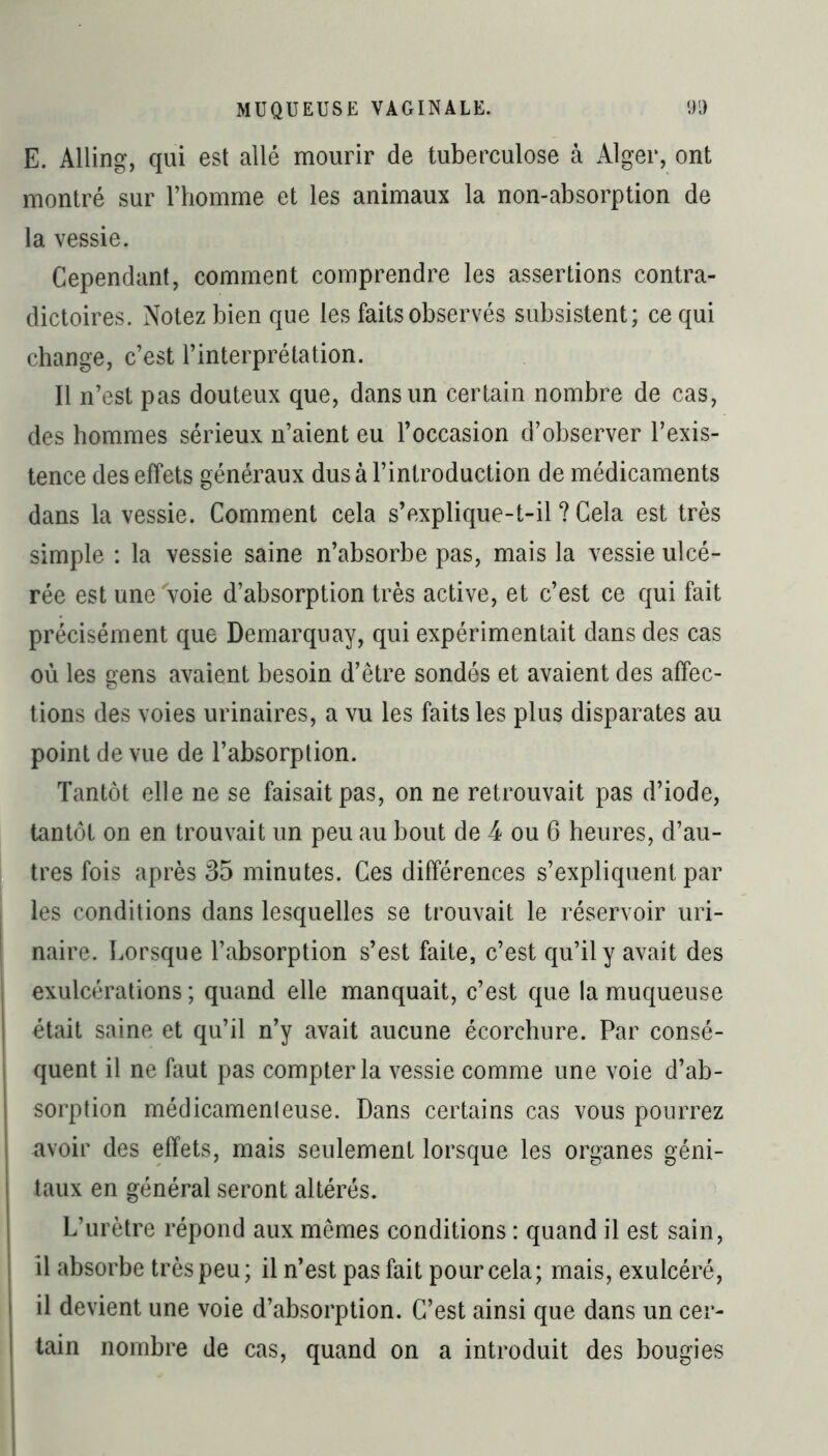 E. Alling, qui est allé mourir de tuberculose à Alger, ont montré sur l’homme et les animaux la non-absorption de la vessie. Cependant, comment comprendre les assertions contra- dictoires. Notez bien que les faits observés subsistent; ce qui change, c’est l’interprétation. Il n’est pas douteux que, dans un certain nombre de cas, des hommes sérieux n’aient eu l’occasion d’observer l’exis- tence des effets généraux dus à l’introduction de médicaments dans la vessie. Comment cela s’explique-t-il ? Cela est très simple : la vessie saine n’absorbe pas, mais la vessie ulcé- rée est une Voie d’absorption très active, et c’est ce qui fait précisément que Demarquay, qui expérimentait dans des cas où les gens avaient besoin d’être sondés et avaient des affec- tions des voies urinaires, a vu les faits les plus disparates au point de vue de l’absorption. Tantôt elle ne se faisait pas, on ne retrouvait pas d’iode, tantôt on en trouvait un peu au bout de 4 ou 6 heures, d’au- tres fois après 35 minutes. Ces différences s’expliquent par les conditions dans lesquelles se trouvait le réservoir uri- naire. Lorsque l’absorption s’est faite, c’est qu’il y avait des exulcérations ; quand elle manquait, c’est que la muqueuse était saine et qu’il n’y avait aucune écorchure. Par consé- quent il ne faut pas compter la vessie comme une voie d’ab- sorption médicamenteuse. Dans certains cas vous pourrez avoir des effets, mais seulement lorsque les organes géni- taux en général seront altérés. L’urètre répond aux mêmes conditions : quand il est sain, il absorbe très peu; il n’est pas fait pour cela; mais, exulcéré, il devient une voie d’absorption. C’est ainsi que dans un cer- tain nombre de cas, quand on a introduit des bougies