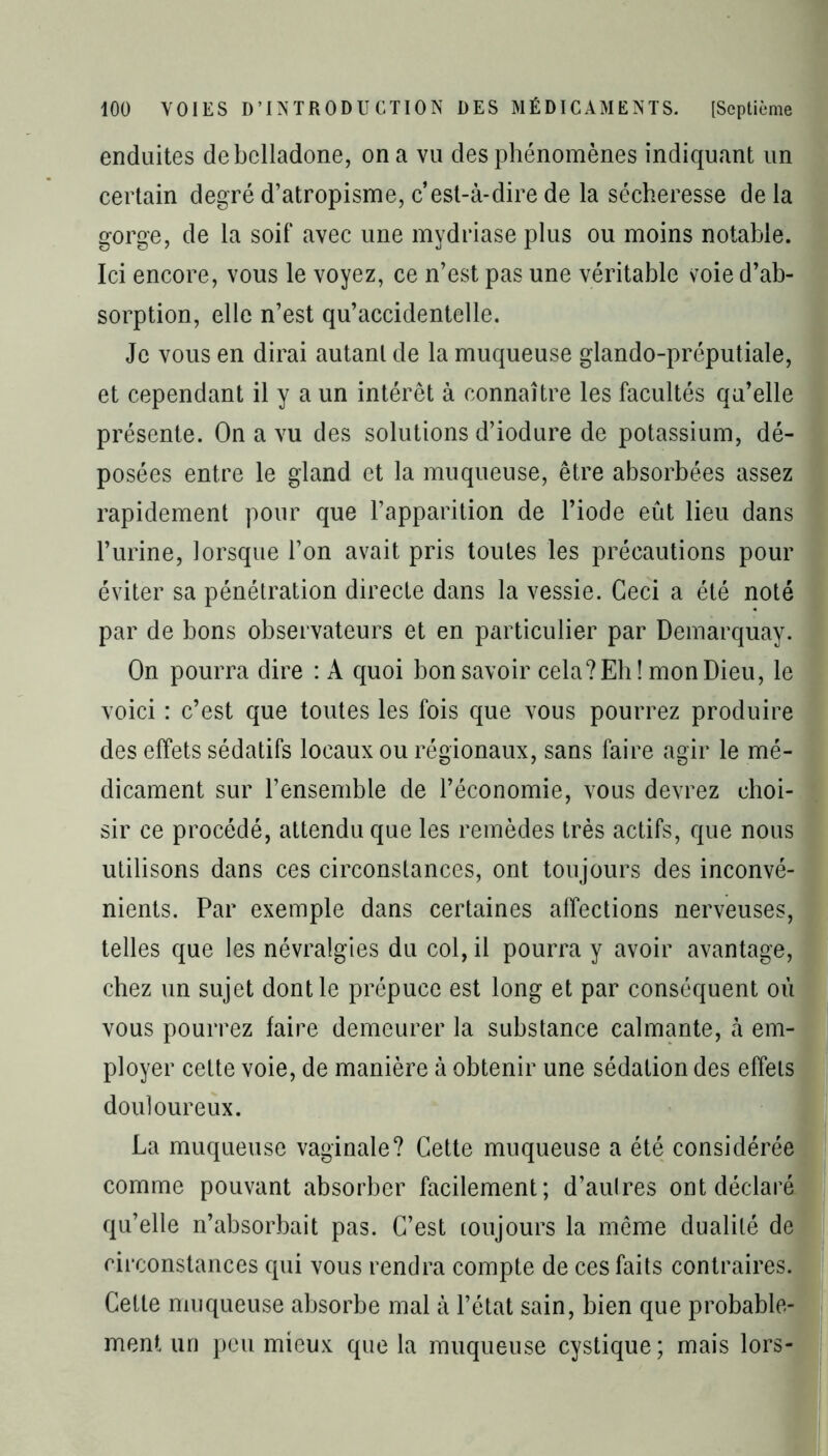 enduites de belladone, on a vu des phénomènes indiquant un certain degré d’atropisme, c’est-à-dire de la sécheresse delà gorge, de la soif avec une mydriase plus ou moins notable. Ici encore, vous le voyez, ce n’est pas une véritable voie d’ab- sorption, elle n’est qu’accidentelle. Je vous en dirai autant de la muqueuse glando-préputiale, et cependant il y a un intérêt à connaître les facultés qu’elle présente. On a vu des solutions d’iodure de potassium, dé- posées entre le gland et la muqueuse, être absorbées assez rapidement pour que l’apparition de l’iode eût lieu dans l’urine, lorsque l’on avait pris toutes les précautions pour éviter sa pénétration directe dans la vessie. Ceci a été noté par de bons observateurs et en particulier par Demarquay. On pourra dire : A quoi bon savoir cela? Eh! mon Dieu, le voici : c’est que toutes les fois que vous pourrez produire des effets sédatifs locaux ou régionaux, sans faire agir le mé- dicament sur l’ensemble de l’économie, vous devrez choi- sir ce procédé, attendu que les remèdes très actifs, que nous utilisons dans ces circonstances, ont toujours des inconvé- nients. Par exemple dans certaines affections nerveuses, telles que les névralgies du col, il pourra y avoir avantage, chez un sujet dont le prépuce est long et par conséquent ou vous pourrez faire demeurer la substance calmante, à em- ployer cette voie, de manière à obtenir une sédation des effets douloureux. La muqueuse vaginale? Cette muqueuse a été considérée comme pouvant absorber facilement; d’autres ont déclaré qu’elle n’absorbait pas. C’est toujours la même dualité de circonstances qui vous rendra compte de ces faits contraires. Cette muqueuse absorbe mal à l’état sain, bien que probable- ment un peu mieux que la muqueuse cystique; mais lors-