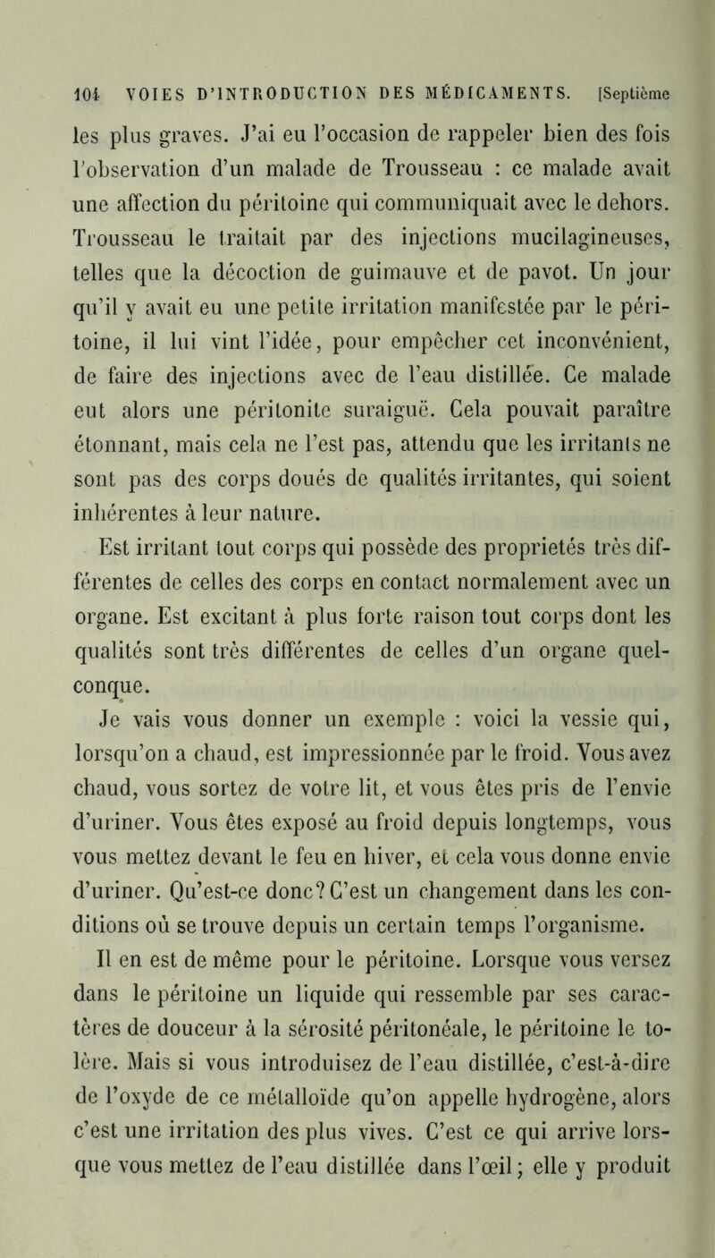 les plus graves. J’ai eu l'occasion de rappeler bien des fois l'observation d’un malade de Trousseau : ce malade avait une affection du péritoine qui communiquait avec le dehors. Trousseau le traitait par des injections mucilagineuses, telles que la décoction de guimauve et de pavot. Un jour qu’il y avait eu une petite irritation manifestée par le péri- toine, il lui vint l’idée, pour empêcher cet inconvénient, de faire des injections avec de l’eau distillée. Ce malade eut alors une péritonite suraiguë. Cela pouvait paraître étonnant, mais cela ne l’est pas, attendu que les irritants ne sont pas des corps doués de qualités irritantes, qui soient inhérentes à leur nature. Est irritant tout corps qui possède des propriétés très dif- férentes de celles des corps en contact normalement avec un organe. Est excitant à plus forte raison tout corps dont les qualités sont très différentes de celles d’un organe quel- conque. Je vais vous donner un exemple : voici la vessie qui, lorsqu’on a chaud, est impressionnée par le froid. Vous avez chaud, vous sortez de votre lit, et vous êtes pris de l’envie d’uriner. Vous êtes exposé au froid depuis longtemps, vous vous mettez devant le feu en hiver, et cela vous donne envie d’uriner. Qu’est-ce donc? C’est un changement dans les con- ditions où se trouve depuis un certain temps l’organisme. Il en est de même pour le péritoine. Lorsque vous versez dans le péritoine un liquide qui ressemble par ses carac- tères de douceur à la sérosité péritonéale, le péritoine le to- lère. Mais si vous introduisez de l’eau distillée, c’est-à-dire de l’oxyde de ce métalloïde qu’on appelle hydrogène, alors c’est une irritation des plus vives. C’est ce qui arrive lors- que vous mettez de l’eau distillée dans l’œil; elle y produit