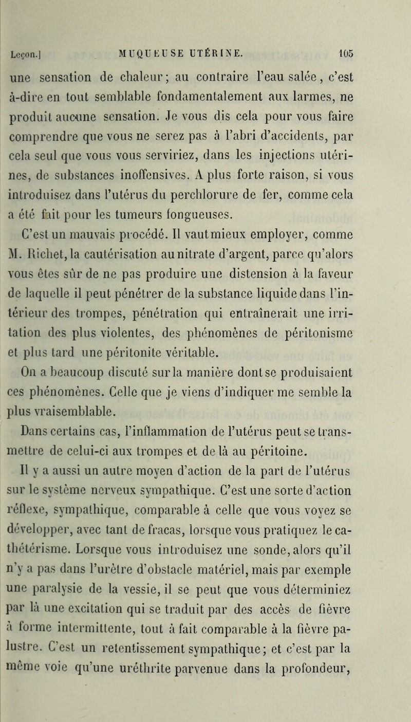 une sensation de chaleur; au contraire l’eau salée, c’est à-dire en tout semblable fondamentalement aux larmes, ne produit aucune sensation. Je vous dis cela pour vous faire comprendre que vous ne serez pas à l’abri d’accidents, par cela seul que vous vous serviriez, dans les injections utéri- nes, de substances inoffensives. A plus forte raison, si vous introduisez dans l’utérus du percblorure de fer, comme cela a été fait pour les tumeurs fongueuses. C’est un mauvais procédé. Il vaut mieux employer, comme M. Richet, la cautérisation au nitrate d’argent, parce qu’alors vous êtes sûr de ne pas produire une distension à la faveur de laquelle il peut pénétrer de la substance liquide dans l’in- térieur des trompes, pénétration qui entraînerait une irri- tation des plus violentes, des phénomènes de péritonisme et plus tard une péritonite véritable. On a beaucoup discuté sur la manière dont se produisaient ces phénomènes. Celle que je viens d’indiquer me semble la plus vraisemblable. Dans certains cas, l’inflammation de l’utérus peut se trans- mettre de celui-ci aux trompes et delà au péritoine. Il y a aussi un autre moyen d’action de la part de l’utérus sur le système nerveux sympathique. C’est une sorte d’action réflexe, sympathique, comparable à celle que vous voyez se développer, avec tant de fracas, lorsque vous pratiquez le ca- thétérisme. Lorsque vous introduisez une sonde, alors qu’il n’y a pas dans l’urètre d’obstacle matériel, mais par exemple une paralysie de la vessie, il se peut que vous déterminiez par là une excitation qui se traduit par des accès de fièvre a forme intermittente, tout à fait comparable à la fièvre pa- lustre. C’est un retentissement sympathique; et c’est par la même voie qu’une uréthrite parvenue dans la profondeur,