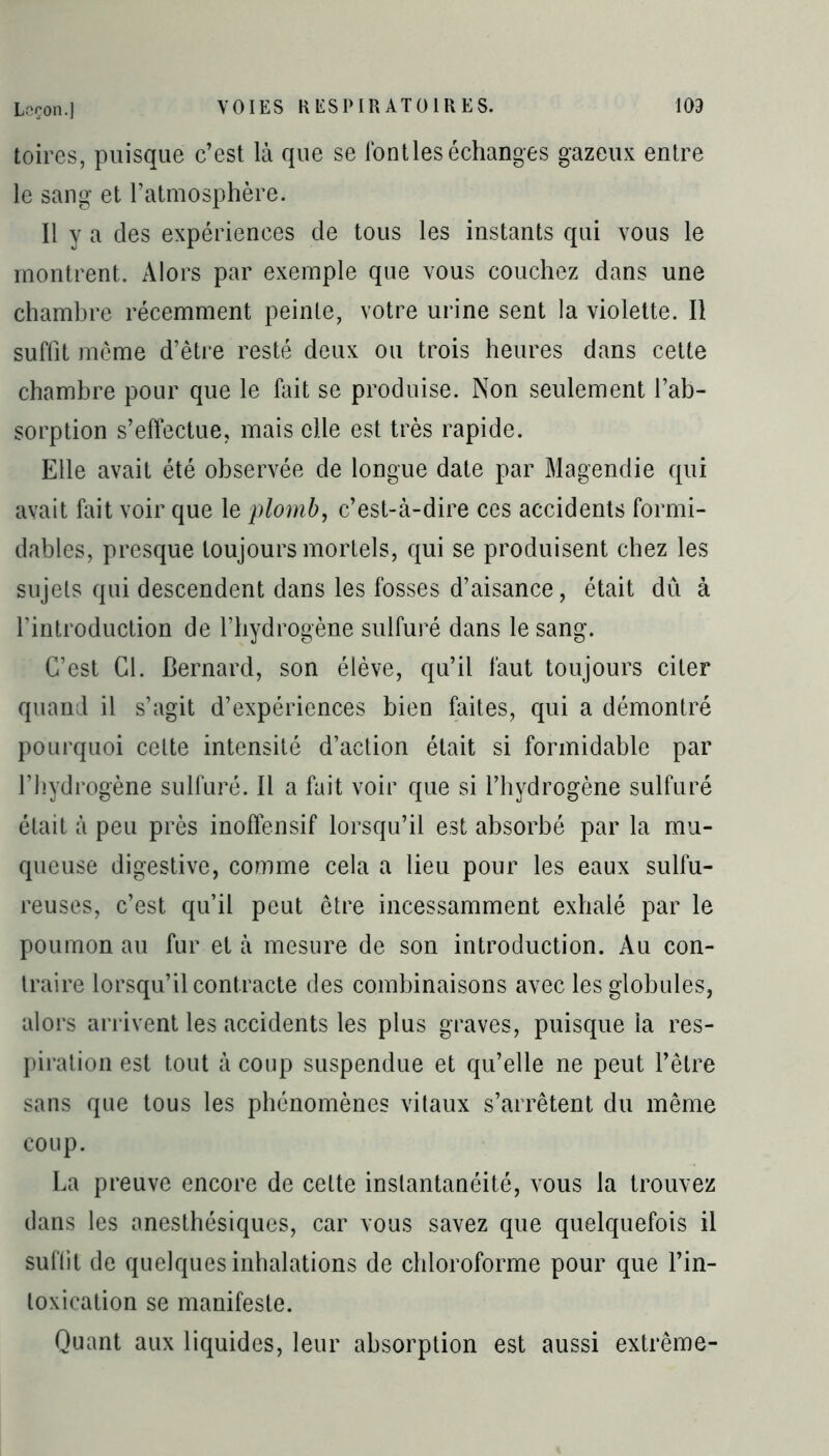 toires, puisque c’est là que se font les échanges gazeux entre le sang et l’atmosphère. Il y a des expériences de tous les instants qui vous le montrent. Alors par exemple que vous couchez dans une chambre récemment peinte, votre urine sent la violette. Il suffit même d’être resté deux ou trois heures dans cette chambre pour que le fait se produise. Non seulement l’ab- sorption s’effectue, mais elle est très rapide. Elle avait été observée de longue date par Magendie qui avait fait voir que le plomb, c’est-à-dire ces accidents formi- dables, presque toujours mortels, qui se produisent chez les sujets qui descendent dans les fosses d’aisance, était dû à l’introduction de l’hydrogène sulfuré dans le sang. C’est Cl. Bernard, son élève, qu’il faut toujours citer quand il s’agit d’expériences bien faites, qui a démontré pourquoi celte intensité d’action était si formidable par l’hydrogène sulfuré. Il a fait voir que si l’hydrogène sulfuré était à peu près inoffensif lorsqu’il est absorbé par la mu- queuse digestive, comme cela a lieu pour les eaux sulfu- reuses, c’est qu’il peut être incessamment exhalé par le poumon au fur et à mesure de son introduction. Au con- traire lorsqu’il contracte des combinaisons avec les globules, alors arrivent les accidents les plus graves, puisque la res- piration est tout à coup suspendue et qu’elle ne peut l’être sans que tous les phénomènes vitaux s’arrêtent du même coup. La preuve encore de celte instantanéité, vous la trouvez dans les anesthésiques, car vous savez que quelquefois il suffit de quelques inhalations de chloroforme pour que l’in- toxication se manifeste. Quant aux liquides, leur absorption est aussi extrême-