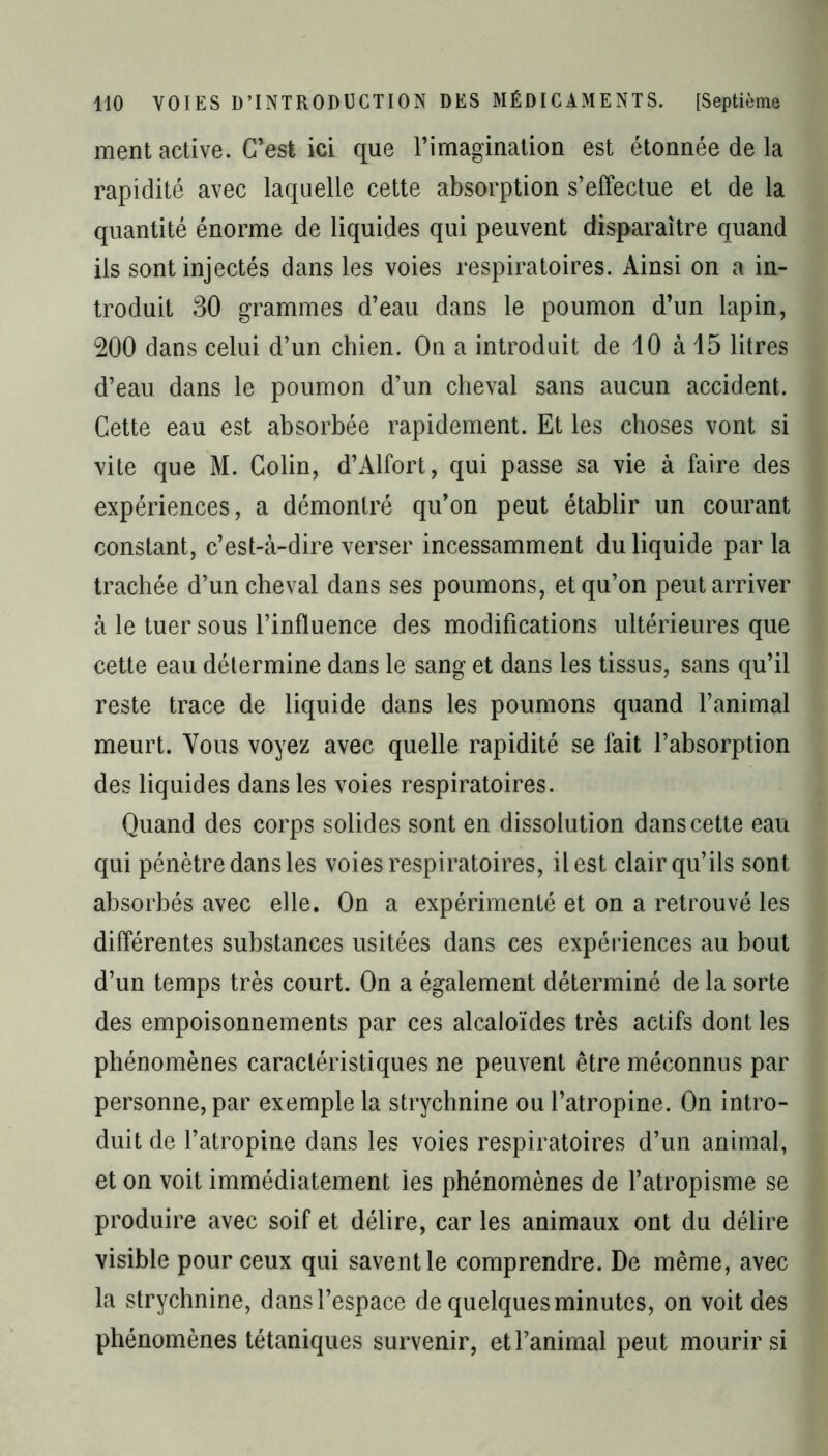 ment active. C’est ici que l’imagination est étonnée de la rapidité avec laquelle cette absorption s’effectue et de la quantité énorme de liquides qui peuvent disparaître quand ils sont injectés dans les voies respiratoires. Ainsi on a in- troduit 30 grammes d’eau dans le poumon d’un lapin, 200 dans celui d’un chien. On a introduit de 10 à 15 litres d’eau dans le poumon d’un cheval sans aucun accident. Cette eau est absorbée rapidement. Et les choses vont si vite que M. Colin, d’Alfort, qui passe sa vie à faire des expériences, a démontré qu’on peut établir un courant constant, c’est-à-dire verser incessamment du liquide par la trachée d’un cheval dans ses poumons, et qu’on peut arriver à le tuer sous l’influence des modifications ultérieures que cette eau détermine dans le sang et dans les tissus, sans qu’il reste trace de liquide dans les poumons quand l’animal meurt. Vous voyez avec quelle rapidité se fait l’absorption des liquides dans les voies respiratoires. Quand des corps solides sont en dissolution dans cette eau qui pénètre dans les voies respiratoires, il est clair qu’ils sont absorbés avec elle. On a expérimenté et on a retrouvé les différentes substances usitées dans ces expériences au bout d’un temps très court. On a également déterminé de la sorte des empoisonnements par ces alcaloïdes très actifs dont les phénomènes caractéristiques ne peuvent être méconnus par personne, par exemple la strychnine ou l’atropine. On intro- duit de l’atropine dans les voies respiratoires d’un animal, et on voit immédiatement les phénomènes de l’atropisme se produire avec soif et délire, car les animaux ont du délire visible pour ceux qui savent le comprendre. De même, avec la strychnine, dans l’espace de quelques minutes, on voit des phénomènes tétaniques survenir, et l’animal peut mourir si