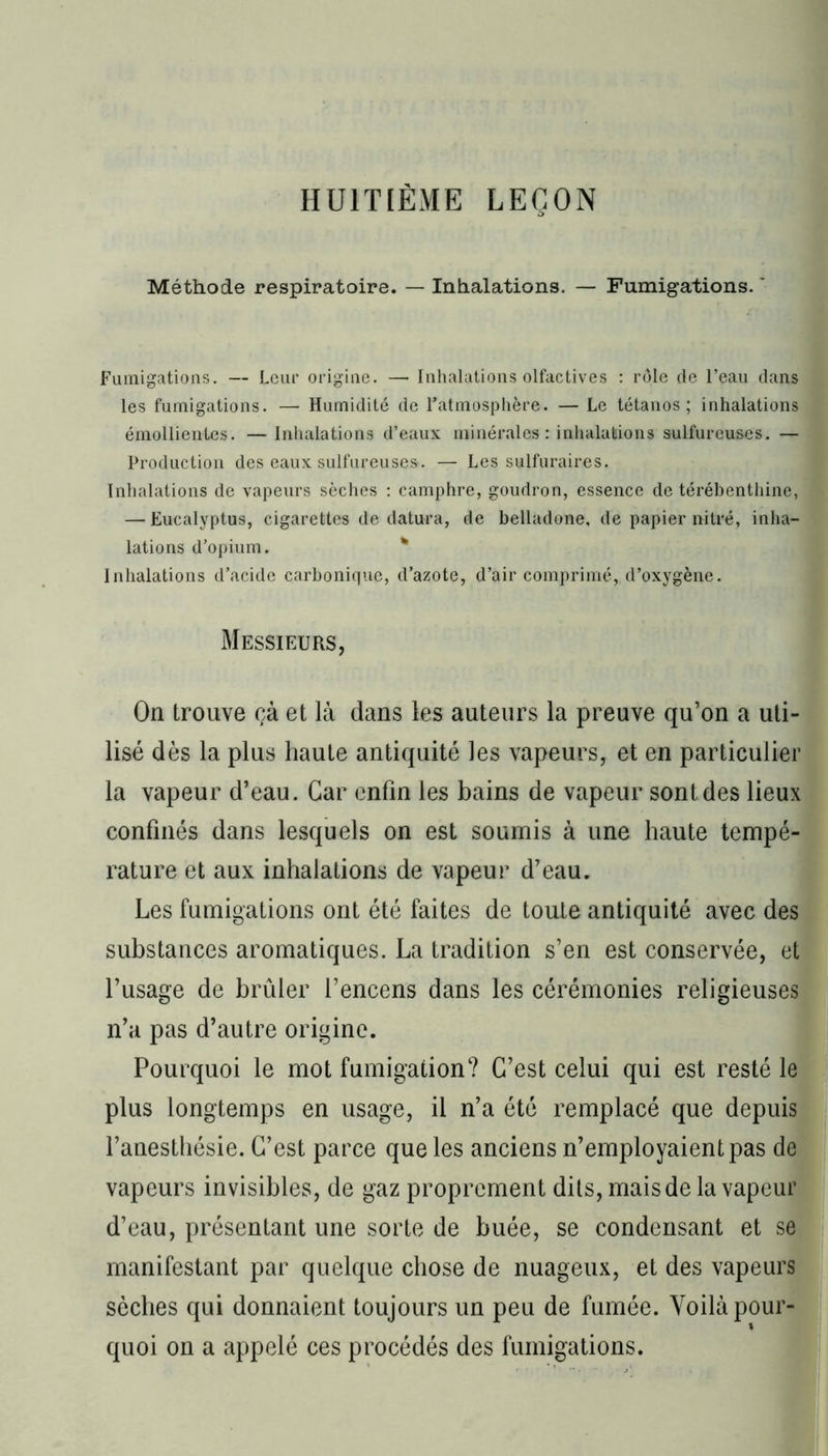 HUITIÈME LEÇON Méthode respiratoire. — Inhalations. — Fumigations. ' Fumigations. — Leur origine. —• Inhalations olfactives : rôle de l’eau dans les fumigations. — Humidité de l’atmosphère. — Le tétanos; inhalations émollientes. — Inhalations d’eaux minérales : inhalations sulfureuses. — Production des eaux sulfureuses. — Les sulfuraires. Inhalations de vapeurs sèches : camphre, goudron, essence de térébenthine, — Eucalyptus, cigarettes de datura, de belladone, de papier nitré, inha- lations d’opium. Inhalations d’acide carbonique, d’azote, d’air comprimé, d’oxygène. Messieurs, On trouve çà et là dans les auteurs la preuve qu’on a uti- lisé dès la plus haute antiquité les vapeurs, et en particulier la vapeur d’eau. Car enfin les bains de vapeur sont des lieux confinés dans lesquels on est soumis à une haute tempé- rature et aux inhalations de vapeur d’eau. Les fumigations ont été faites de toute antiquité avec des substances aromatiques. La tradition s’en est conservée, et l’usage de brûler l’encens dans les cérémonies religieuses n’a pas d’autre origine. Pourquoi le mot fumigation? C’est celui qui est resté le plus longtemps en usage, il n’a été remplacé que depuis l’anesthésie. C’est parce que les anciens n’employaient pas de vapeurs invisibles, de gaz proprement dits, mais de la vapeur d’eau, présentant une sorte de buée, se condensant et se manifestant par quelque chose de nuageux, et des vapeurs sèches qui donnaient toujours un peu de fumée. Voilà pour- quoi on a appelé ces procédés des fumigations.